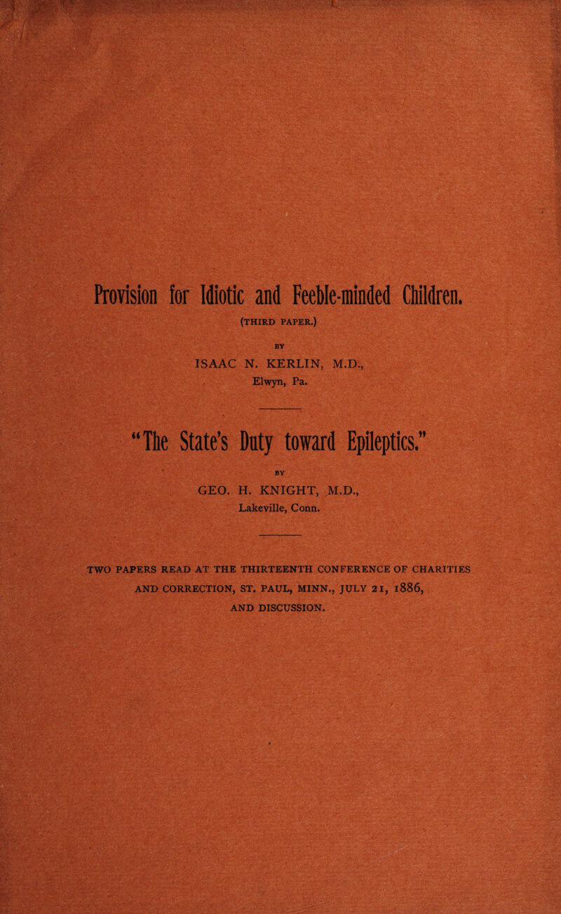 Provision for Idiotic and Feeble-minded Children. (THIRD paper.) BY ISAAC N. KERLIN, M.D., Elwyn, Pa. “The State’s Duty toward Epileptics.” BY GEO. H. KNIGHT, M.D., Lakeville, Conn. TWO PAPERS READ AT THE THIRTEENTH CONFERENCE OF CHARITIES AND CORRECTION, ST. PAUL, MINN., JULY 21, 1886, AND DISCUSSION.