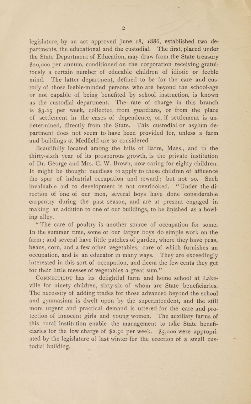 legislature, by an act approved June 18, 1886, established two de¬ partments, the educational and the custodial. The first, placed under the State Department of Education, may draw from the State treasury $20,000 per annum, conditioned on the corporation receiving gratui¬ tously a certain number of educable children of idiotic or feeble mind. The latter department, defined to be for the care and cus¬ tody of those feeble-minded persons who are beyond the school-age or not capable of being benefited by school instruction, is known as the custodial department. The rate of charge in this branch is $3.25 per week, collected from guardians, or from the place of settlement in the cases of dependence, or, if settlement is un¬ determined, directly from the State. This custodial or asylum de¬ partment does not seem to have been provided for, unless a farm and buildings at Medfieid are so considered. Beautifully located among the hills of Barre, Mass., and in the thirty-sixth year of its prosperous growth, is the private institution of Dr. George and Mrs. C. W. Brown, now caring for eighty children. It might be thought needless to apply to these children of affluence the spur of industrial occupation and reward; but not so. Such invaluable aid to development is not overlooked. “Under the di¬ rection of one of our men, several boys have done considerable carpentry during the past season, and are at present engaged in making an addition to one of our buildings, to be finished as a bowl¬ ing alley. “The care of poultry is another source of occupation for some. In the summer time, some of our larger boys do simple work on the farm; and several have little patches of garden, where they have peas, beans, corn, and a few other vegetables, care of which furnishes an occupation, and is an educator in many ways. They are exceedingly interested in this sort of occupation, and .deem the few cents they get for their little messes of vegetables a great sum.” Connecticut has its delightful farm and home school at Lake¬ ville for ninety children, sixty-six of whom are State beneficiaries. The necessity of adding trades for those advanced beyond the school and gymnasium is dwelt upon by the superintendent, and the still more urgent and practical demand is uttered for the care and pro¬ tection of innocent girls and young women. The auxiliary farms of this rural institution enable the management to take State benefi¬ ciaries for the low charge of $2.50 per week. $5,000 were appropri¬ ated by the legislature of last winter for the erection of a small cus¬ todial building.