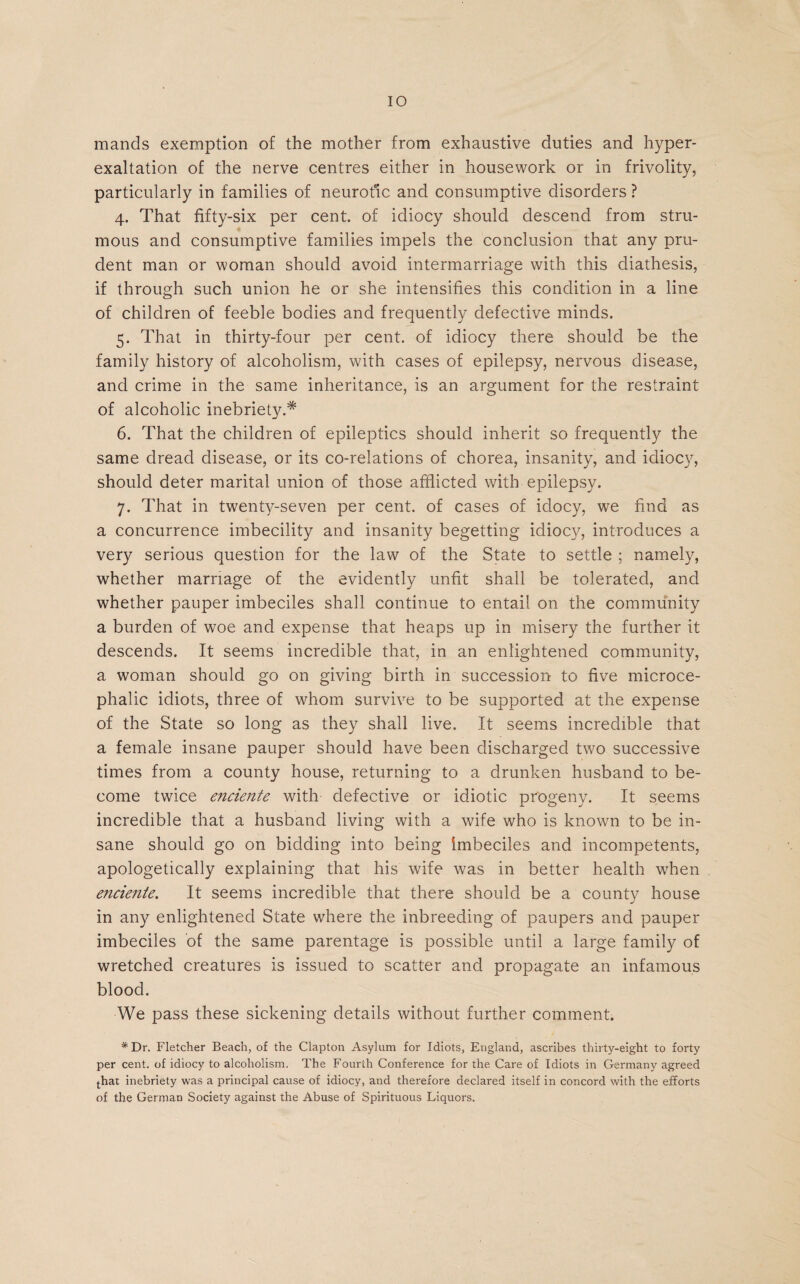 mands exemption of the mother from exhaustive duties and hyper¬ exaltation of the nerve centres either in housework or in frivolity, particularly in families of neurotic and consumptive disorders ? 4. That fifty-six per cent, of idiocy should descend from stru¬ mous and consumptive families impels the conclusion that any pru¬ dent man or woman should avoid intermarriage with this diathesis, if through such union he or she intensifies this condition in a line of children of feeble bodies and frequently defective minds. 5. That in thirty-four per cent, of idiocy there should be the family history of alcoholism, with cases of epilepsy, nervous disease, and crime in the same inheritance, is an argument for the restraint of alcoholic inebriety.* 6. That the children of epileptics should inherit so frequently the same dread disease, or its co-relations of chorea, insanity, and idiocy, should deter marital union of those afflicted with epilepsy. 7. That in twenty-seven per cent, of cases of idocy, we find as a concurrence imbecility and insanity begetting idiocy, introduces a very serious question for the law of the State to settle ; namely, whether marriage of the evidently unfit shall be tolerated, and whether pauper imbeciles shall continue to entail on the community a burden of woe and expense that heaps up in misery the further it descends. It seems incredible that, in an enlightened community, a woman should go on giving birth in succession to five microce- phalic idiots, three of whom survive to be supported at the expense of the State so long as they shall live. It seems incredible that a female insane pauper should have been discharged two successive times from a county house, returning to a drunken husband to be¬ come twice enciente with defective or idiotic progeny. It seems incredible that a husband living with a wife who is known to be in¬ sane should go on bidding into being imbeciles and incompetents, apologetically explaining that his wife was in better health wfflen encie?ite. It seems incredible that there should be a county house in any enlightened State where the inbreeding of paupers and pauper imbeciles of the same parentage is possible until a large family of wretched creatures is issued to scatter and propagate an infamous blood. We pass these sickening details without further comment. *Dr. Fletcher Beach, of the Clapton Asylum for Idiots, England, ascribes thirty-eight to forty per cent, of idiocy to alcoholism. The Fourth Conference for the Care of Idiots in Germany agreed that inebriety was a principal cause of idiocy, and therefore declared itself in concord with the efforts of the German Society against the Abuse of Spirituous Liquors.