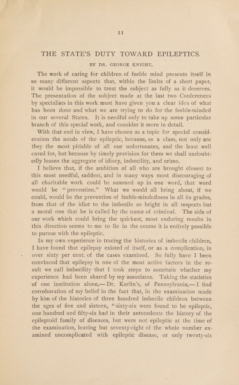THE STATE’S DUTY TOWARD EPILEPTICS. BY DR. GEORGE KNIGHT. The work of caring for children of feeble mind presents itself in so many different aspects that, within the limits of a short paper, it would be impossible to treat the subject as fully as it deserves. The presentation of the subject made at the last two Conferences by specialists in this work must have given you a clear idea of what has been done and what we are trying to do for the feeble-minded in our several States. It is needful only to take up some particular branch of this special work, and consider it more in detail. With that end in view, I have chosen as a topic for special consid¬ eration the needs of the epileptic, because, as a class, not only are they the most pitiable of all our unfortunates, and the least well cared for, but because by timely provision for them we shall undoubt¬ edly lessen the aggregate of idiocy, imbecility, and crime. I believe that, if the ambition of all who are brought closest to this most needful, saddest, and in many ways most discouraging of all charitable work could be summed up in one word, that word would be “ prevention.” What we would all bring about, if we could, would be the prevention of feeble-mindedness in all its grades, from that of the idiot to the imbecile so bright in all respects but a moral one that he is called by the name of criminal. The side of our work which could bring the quickest, most enduring results in this direction seems to me to lie in the course it is entirely possible to pursue with the epileptic. In my own experience in tracing the histories of imbecile children, I have found that epilepsy existed of itself, or as a complication, in over sixty per cent, of the cases examined. So fully have I been convinced that epilepsy is one of the most active factors in the re¬ sult we call imbecility that I took steps to ascertain whether my experience had been shared by my associates. Taking the statistics of one institution alone,— Dr. Kerlin’s, of Pennsylvania,— I find corroboration of my belief in the fact that, in the examination made by him of the histories of three hundred imbecile children between the ages of five and sixteen, “ sixty-six were found to be epileptic, one hundred and fifty-six had in their antecedents the history of the epileptoid family of diseases, but were not epileptic at the time of the examination, leaving but seventy-eight of the whole number ex¬ amined uncomplicated with epileptic disease, or only twenty-six