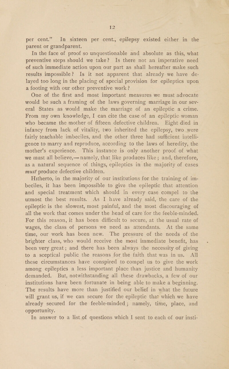per cent.” In sixteen per cent., epilepsy existed either in the parent or grandparent. In the face of proof so unquestionable and absolute as this, what preventive steps should we take ? Is there not an imperative need of such immediate action upon our part as shall hereafter make such results impossible ? Is it not apparent that already we have de¬ layed too long in the placing of special provision for epileptics upon a footing with our other preventive work ? One of the first and most important measures we must advocate would be such a framing of the laws governing marriage in our sev¬ eral States as would make the marriage of an epileptic a crime. From my own knowledge, I can cite the case of an epileptic woman who became the mother of fifteen defective children. Eight died in infancy from lack of vitality, two inherited the epilepsy, two were fairly teachable imbeciles, and the other three had sufficient intelli¬ gence to marry and reproduce, according to the laws of heredity, the mother’s experience. This instance is only another proof, of what we must all believe,— namely, that like produces like ; and, therefore, as a natural sequence of things, epileptics in the majority of cases viust produce defective children. Hitherto, in the majority of our institutions for the training of im¬ beciles, it has been impossible to give the epileptic that attention and special treatment which should in every case compel to the utmost the best results. As I have already said, the care of the epileptic is the slowest, most painful, and the most discouraging of all the work that comes under the head of care for the feeble-minded. For this reason, it has been difficult to secure, at the usual rate of wages, the class of persons we need as attendants. At the same time, our work has been new. The pressure of the needs of the brighter class, who would receive the most immediate benefit, has been very great; and there has been always the necessity of giving to a sceptical public the reasons for the faith that was in us. All these circumstances have conspired to compel us to give the work among epileptics a less important place than justice and humanity demanded. But, notwithstanding all these drawbacks, a few of our institutions have been fortunate in being able to make a beginning. The results have more than justified our belief in what the future will grant us, if we can secure for the epileptic that which we have already secured for the feeble-minded; namely, time, place, and opportunity. In answer to a list of questions which I sent to each of our insti-