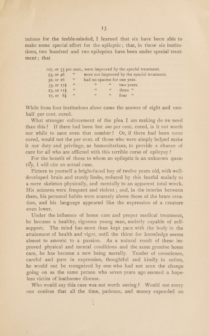 tutions for the feeble-minded, I learned that six have been able to make some special effort for the epileptic; that, in these six institu¬ tions, two hundred and two epileptics have been under special treat¬ ment ; that 107, or 53 per cent., were improved by the special treatment. 93, or 46 “ were not improved by the special treatment. 52. or 26 “ had no spasms for one year. 35, or 17% “ “ “ two years. 23, or n-£ “ “ “ three “ 17, or 8£ “ “ “ four “ While from four institutions alone came the answer of eight and one- half per cent, cured. What stronger enforcement of the plea I am making do we need than this ? If there had been but one per cent, cured, is it not worth our while to save even that number ? Or, if there had been none cured, would not the per cent, of those who were simply helped make it our duty and privilege, as humanitarians, to provide a chance of cure for all who are afflicted with this terrible curse of epilepsy ? For the benefit of those to whom an epileptic is an unknown quan¬ tify, I will cite an actual case. Picture to yourself a bright-faced boy of twelve years old, with well- developed brain and sturdy limbs, reduced by this fearful malady to a mere skeleton physically, and mentally to an apparent total wreck. His seizures were frequent and violent; and, in the interim between them, his personal habits were scarcely above those of the brute crea¬ tion, and his language appeared like the expression of a creature even lower. Under the influence of home care and proper medical treatment, he became a healthy, vigorous young man, entirely capable of self- support. The mind has more than kept pace with the body in the attainment of health and vigor, until the thirst for knowledge seems almost to amount to a passion. As a natural result of these im¬ proved physical and mental conditions and the same genuine home care, he has become a new being morally. Tender of conscience, careful and pure in expression, thoughtful and kindly in action, he would not be recognized by one who had not seen the change going on as the same person who seven years ago seemed a hope¬ less victim of loathsome disease. Who would say this case was not worth saving ? Would not every one confess that all the time, patience, and money expended on