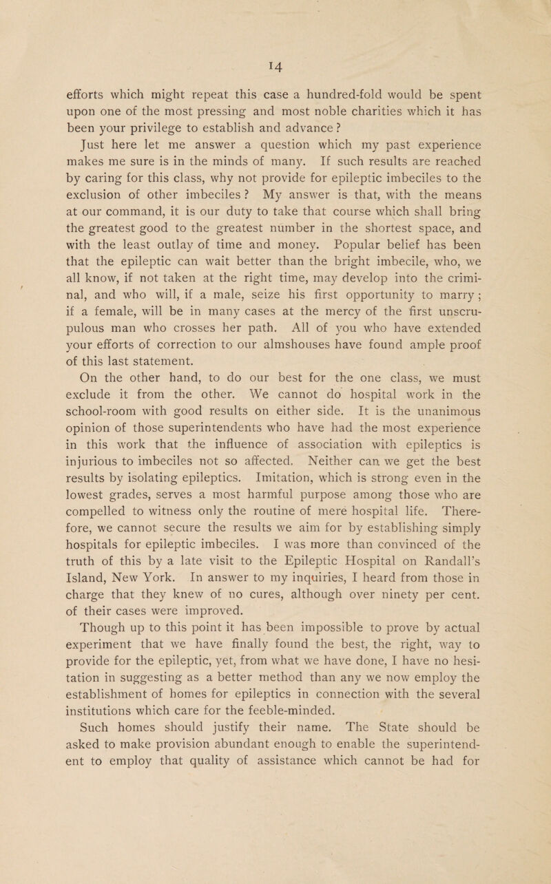 efforts which might repeat this case a hundred-fold would be spent upon one of the most pressing and most noble charities which it has been your privilege to establish and advance ? Just here let me answer a question which my past experience makes me sure is in the minds of many. If such results are reached by caring for this class, why not provide for epileptic imbeciles to the exclusion of other imbeciles ? My answer is that, with the means at our command, it is our duty to take that course which shall bring the greatest good to the greatest number in the shortest space, and with the least outlay of time and money. Popular belief has been that the epileptic can wait better than the bright imbecile, who, we all know, if not taken at the right time, may develop into the crimi¬ nal, and who will, if a male, seize his first opportunity to marry ; if a female, will be in many cases at the mercy of the first unscru¬ pulous man who crosses her path. All of you who have extended your efforts of correction to our almshouses have found ample proof of this last statement. On the other hand, to do our best for the one class, we must exclude it from the other. We cannot do hospital work in the school-room with good results on either side. It is the unanimous opinion of those superintendents who have had the most experience in this work that the influence of association with epileptics is injurious to imbeciles not so affected. Neither can we get the best results by isolating epileptics. Imitation, which is strong even in the lowest grades, serves a most harmful purpose among those who are compelled to witness only the routine of mere hospital life. There¬ fore, we cannot secure the results we aim for by establishing simply hospitals for epileptic imbeciles. I was more than convinced of the truth of this by a late visit to the Epileptic Hospital on Randall’s Island, New York. In answer to my inquiries, I heard from those in charge that they knew of no cures, although over ninety per cent, of their cases were improved. Though up to this point it has been impossible to prove by actual experiment that we have finally found the best, the right, way to provide for the epileptic, yet, from what we have done, I have no hesi¬ tation in suggesting as a better method than any we now employ the establishment of homes for epileptics in connection with the several institutions which care for the feeble-minded. Such homes should justify their name. The State should be asked to make provision abundant enough to enable the superintend¬ ent to employ that quality of assistance which cannot be had for