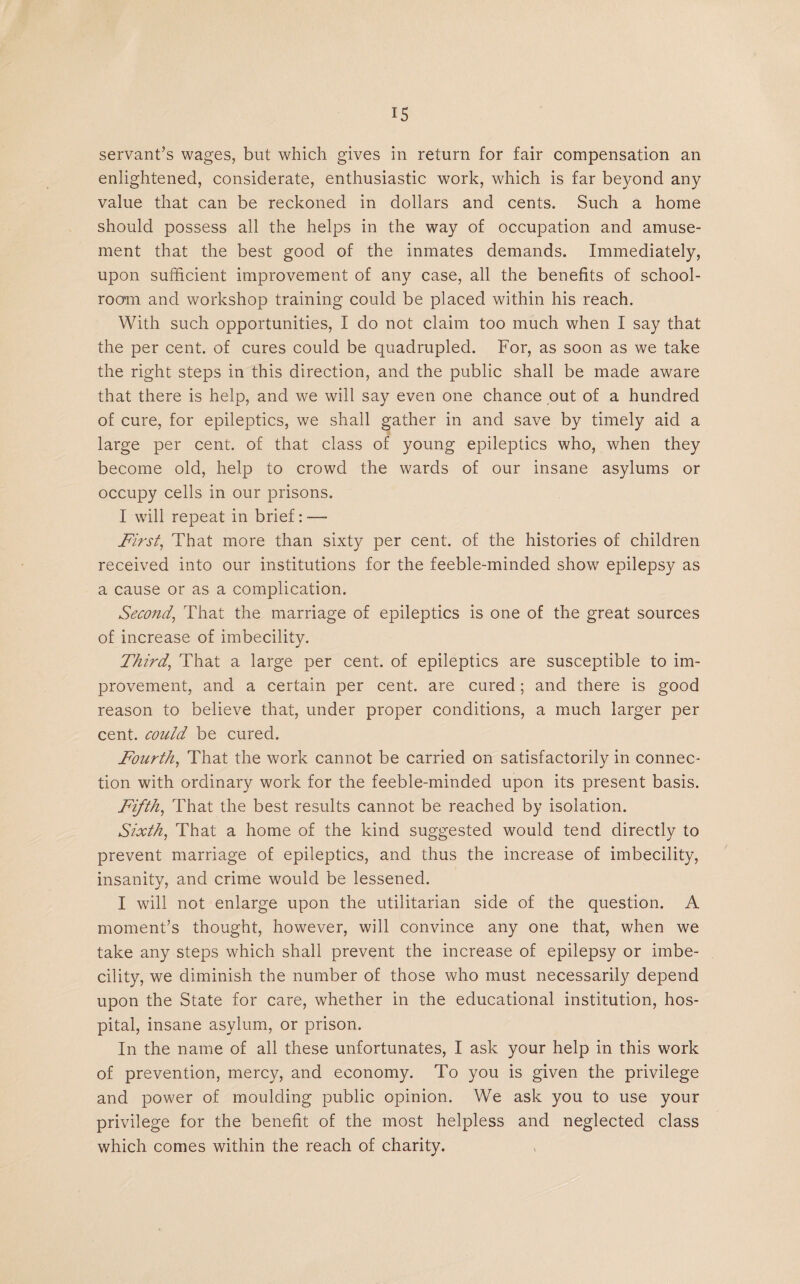 servant’s wages, but which gives in return for fair compensation an enlightened, considerate, enthusiastic work, which is far beyond any value that can be reckoned in dollars and cents. Such a home should possess all the helps in the way of occupation and amuse¬ ment that the best good of the inmates demands. Immediately, upon sufficient improvement of any case, all the benefits of school¬ room and workshop training could be placed within his reach. With such opportunities, I do not claim too much when I say that the per cent, of cures could be quadrupled. For, as soon as we take the right steps in this direction, and the public shall be made aware that there is help, and we will say even one chance out of a hundred of cure, for epileptics, we shall gather in and save by timely aid a large per cent, of that class of young epileptics who, when they become old, help to crowd the wards of our insane asylums or occupy cells in our prisons. I will repeat in brief: — First, That more than sixty per cent, of the histories of children received into our institutions for the feeble-minded show epilepsy as a cause or as a complication. Second, That the marriage of epileptics is one of the great sources of increase of imbecility. Third, That a large per cent, of epileptics are susceptible to im¬ provement, and a certain per cent, are cured; and there is good reason to believe that, under proper conditions, a much larger per cent, could be cured. Fourth, That the work cannot be carried on satisfactorily in connec¬ tion with ordinary work for the feeble-minded upon its present basis. Fifth, That the best results cannot be reached by isolation. Sixth, That a home of the kind suggested would tend directly to prevent marriage of epileptics, and thus the increase of imbecility, insanity, and crime would be lessened. I will not enlarge upon the utilitarian side of the question. A moment’s thought, however, will convince any one that, when we take any steps which shall prevent the increase of epilepsy or imbe¬ cility, we diminish the number of those who must necessarily depend upon the State for care, whether in the educational institution, hos¬ pital, insane asylum, or prison. In the name of all these unfortunates, I ask your help in this work of prevention, mercy, and economy. To you is given the privilege and power of moulding public opinion. We ask you to use your privilege for the benefit of the most helpless and neglected class which comes within the reach of charity.
