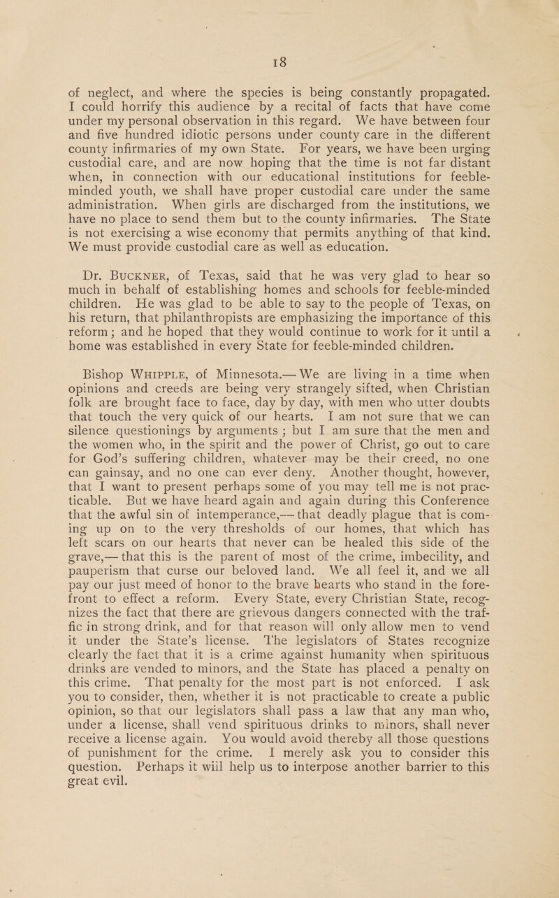 of neglect, and where the species is being constantly propagated. I could horrify this audience by a recital of facts that have come under my personal observation in this regard. We have between four and five hundred idiotic persons under county care in the different county infirmaries of my own State. For years, we have been urging custodial care, and are now hoping that the time is not far distant when, in connection with our educational institutions for feeble¬ minded youth, we shall have proper custodial care under the same administration. When girls are discharged from the institutions, we have no place to send them but to the county infirmaries. The State is not exercising a wise economy that permits anything of that kind. We must provide custodial care as well as education. Dr. Buckner, of Texas, said that he was very glad to hear so much in behalf of establishing homes and schools for feeble-minded children. He was glad to be able to say to the people of Texas, on his return, that philanthropists are emphasizing the importance of this reform; and he hoped that they would continue to work for it until a home was established in every State for feeble-minded children. Bishop Whipple, of Minnesota.—- We are living in a time when opinions and creeds are being very strangely sifted, when Christian folk are brought face to face, day by day, with men who utter doubts that touch the very quick of our hearts. I am not sure that we can silence questionings by arguments ; but I am sure that the men and the women who, in the spirit and the power of Christ, go out to care for God’s suffering children, whatever may be their creed, no one can gainsay, and no one can ever deny. Another thought, however, that I want to present perhaps some of you may tell me is not prac¬ ticable. But we have heard again and again during this Conference that the awful sin of intemperance,— that deadly plague that is com¬ ing up on to the very thresholds of our homes, that which has left scars on our hearts that never can be healed this side of the grave,— that this is the parent of most of the crime, imbecility, and pauperism that curse our beloved land. We all feel it, and we all pay our just meed of honor to the brave hearts who stand in the fore¬ front to effect a reform. Every State, every Christian State, recog¬ nizes the fact that there are grievous dangers connected with the traf¬ fic in strong drink, and for that reason will only allow men to vend it under the State’s license. The legislators of States recognize clearly the fact that it is a crime against humanity when spirituous drinks are vended to minors, and the State has placed a penalty on this crime. That penalty for the most part is not enforced. I ask you to consider, then, whether it is not practicable to create a public opinion, so that our legislators shall pass a law that any man who, under a license, shall vend spirituous drinks to minors, shall never receive a license again. You would avoid thereby all those questions of punishment for the crime. I merely ask you to consider this question. Perhaps it wiil help us to interpose another barrier to this great evil.