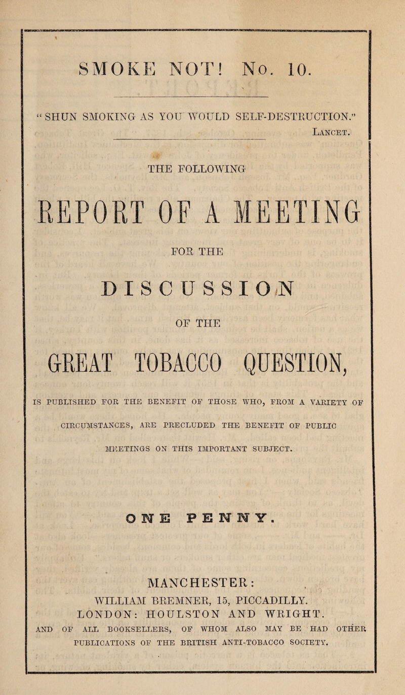 SMOKE NOT! No. 10. “ SHUN SMOKING AS YOU WOULD SELF-DESTRUCTION.” Lancet. THE FOLLOWING REPORT OF A MEETING FOE THE DISCUSSION OF THE GREAT TOBACCO QUESTION, IS PUBLISHED FOR THE BENEFIT OF THOSE WHO, FROM A VARIETY OF CIRCUMSTANCES, ARE PRECLUDED THE BENEFIT OF PUBLIC MEETINGS ON THIS IMPORTANT SUBJECT. OWE P E W W Y . MANCHESTER: WILLIAM BREMNER, 15, PICCADILLY. LONDON: HOULSTON AND WRIGHT. AND OF ALT, BOOKSELLERS, OF WHOM ALSO MAY BE HAD OTHER PUBLICATIONS OF THE BRITISH ANTI-TOBACCO SOCIETY.