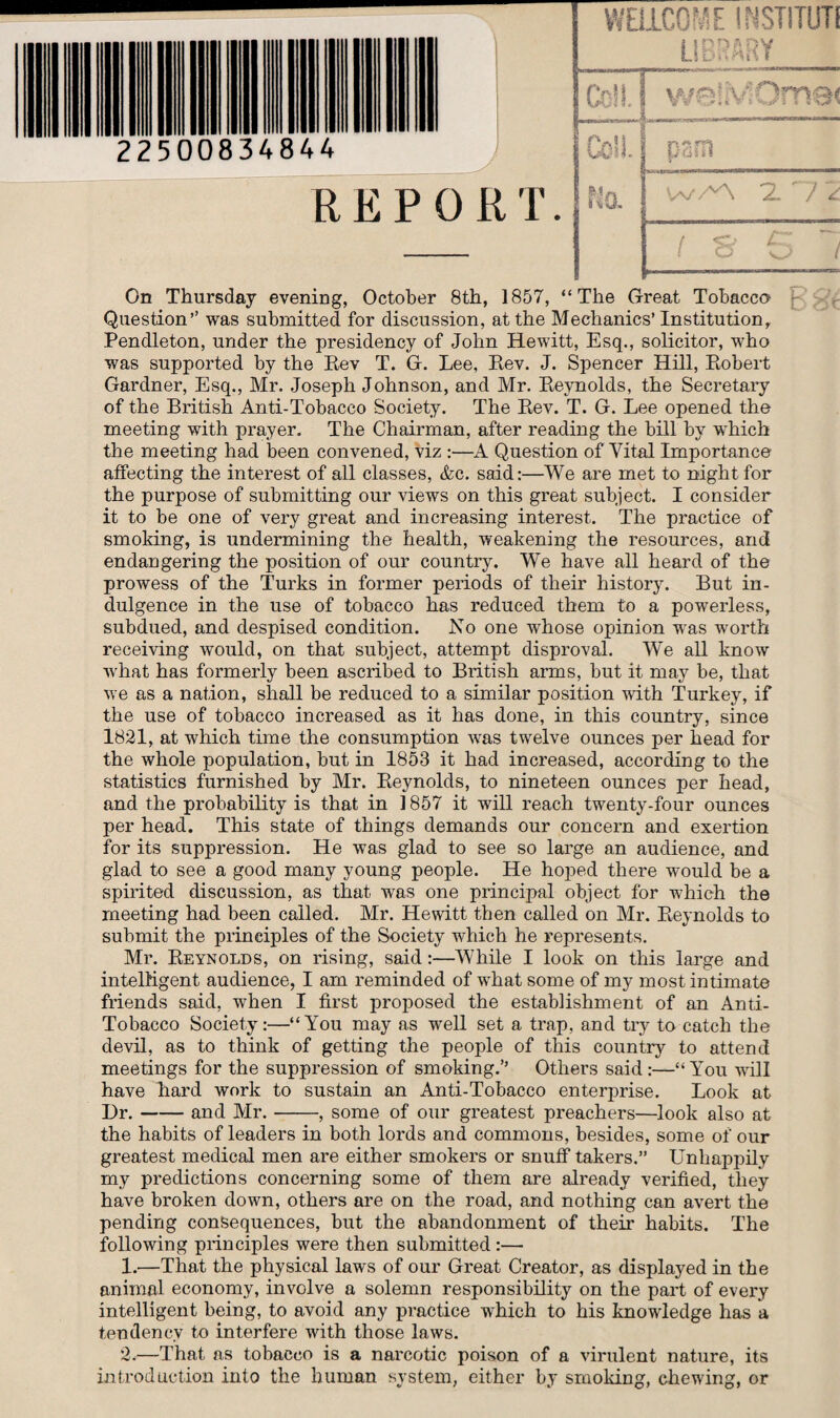 22500834844 WELLCOME INSTITllTl LIBRARY Cc!M we!M( I Co’L s pam REPORT. Na W/A 27/ On Thursday evening, October 8th, 1857, “The Great Tobacco Question’’ was submitted for discussion, at the Mechanics’ Institution Pendleton, under the presidency of John Hewitt, Esq., solicitor, who was supported by the Rev T. G. Lee, Rev. J. Spencer Hill, Robert Gardner, Esq., Mr. Joseph Johnson, and Mr. Reynolds, the Secretary of the British Anti-Tobacco Society. The Rev. T. G. Lee opened the meeting with prayer. The Chairman, after reading the bill by which the meeting had been convened, viz :—A Question of Vital Importance affecting the interest of all classes, &c. said:—We are met to night for the purpose of submitting our views on this great subject. I consider it to be one of very great and increasing interest. The practice of smoking, is undermining the health, weakening the resources, and endangering the position of our country. We have all heard of the prowess of the Turks in former periods of their history. But in¬ dulgence in the use of tobacco has reduced them to a powerless, subdued, and despised condition. No one whose opinion was worth receiving would, on that subject, attempt disproval. We all know what has formerly been ascribed to British arms, but it may be, that we as a nation, shall be reduced to a similar position with Turkey, if the use of tobacco increased as it has done, in this country, since 1821, at which time the consumption was twelve ounces per head for the whole population, but in 1853 it had increased, according to the statistics furnished by Mr. Reynolds, to nineteen ounces per head, and the probability is that in 1857 it will reach twenty-four ounces per head. This state of things demands our concern and exertion for its suppression. He was glad to see so large an audience, and glad to see a good many young people. He hoped there would be a spirited discussion, as that was one principal object for which the meeting had been called. Mr. Hewitt then called on Mr. Reynolds to submit the principles of the Society which he represents. Mr. Reynolds, on rising, said:—While I look on this large and intelligent audience, I am reminded of what some of my most intimate friends said, when I first proposed the establishment of an Anti- Tobacco Society:—“You may as well set a trap, and try to catch the devil, as to think of getting the people of this country to attend meetings for the suppression of smoking.’’ Others said:—“You will have Lard work to sustain an Anti-Tobacco enterprise. Look at Dr.-and Mr. --, some of our greatest preachers—look also at the habits of leaders in both lords and commons, besides, some of our greatest medical men are either smokers or snuff takers.” Unhappily my predictions concerning some of them are already verified, they have broken down, others are on the road, and nothing can avert the pending consequences, but the abandonment of their habits. The following principles were then submitted :— 1. -—That the physical laws of our Great Creator, as displayed in the animal economy, involve a solemn responsibility on the part of every intelligent being, to avoid any practice which to his knowledge has a tendency to interfere with those laws. 2. —That as tobacco is a narcotic poison of a virulent nature, its introduction into the human system, either by smoking, chewing, or