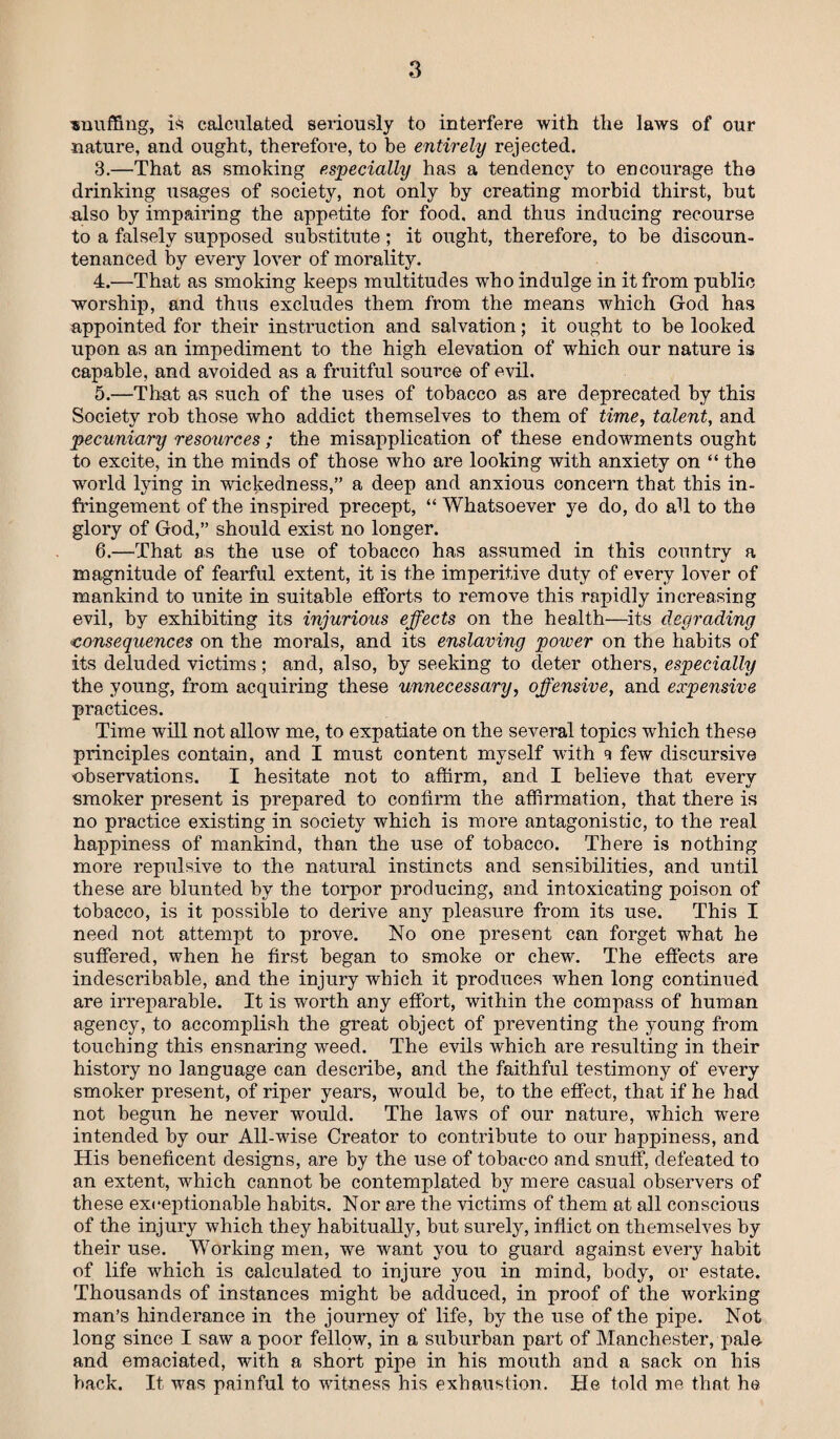 snuffing, is calculated seriously to interfere with the laws of our nature, and ought, therefore, to be entirely rejected. 3. —That as smoking especially has a tendency to encoimage the drinking usages of society, not only by creating morbid thirst, but also by impairing the appetite for food, and thus inducing recourse to a falsely supposed substitute; it ought, therefore, to be discoun¬ tenanced by every lover of morality. 4. —That as smoking keeps multitudes who indulge in it from public worship, and thus excludes them from the means which God has appointed for their instruction and salvation; it ought to be looked upon as an impediment to the high elevation of which our nature is capable, and avoided as a fruitful source of evil. 5. —That as such of the uses of tobacco as are deprecated by this Society rob those who addict themselves to them of time, talent, and pecuniary resources ; the misapplication of these endowments ought to excite, in the minds of those who are looking with anxiety on “ the world lying in wickedness,” a deep and anxious concern that this in¬ fringement of the inspired precept, “ Whatsoever ye do, do all to the glory of God,” should exist no longer. 6. —That as the use of tobacco has assumed in this country a magnitude of fearful extent, it is the imperitive duty of every lover of mankind to unite in suitable efforts to remove this rapidly increasing evil, by exhibiting its injurious effects on the health—its degrading <consequences on the morals, and its enslaving power on the habits of its deluded victims; and, also, by seeking to deter others, especially the young, from acquiring these unnecessary, offensive, and expensive practices. Time will not allow me, to expatiate on the several topics which these principles contain, and I must content myself with 9 few discursive observations. I hesitate not to affirm, and I believe that every smoker present is prepared to confirm the affirmation, that there is no practice existing in society which is more antagonistic, to the real happiness of mankind, than the use of tobacco. There is nothing more repulsive to the natural instincts and sensibilities, and until these are blunted by the torpor producing, and intoxicating poison of tobacco, is it possible to derive any pleasure from its use. This I need not attempt to prove. No one present can forget what he suffered, when he first began to smoke or chew. The effects are indescribable, and the injury which it produces when long continued are irreparable. It is worth any effort, within the compass of human agency, to accomplish the great object of preventing the young from touching this ensnaring weed. The evils which are resulting in their history no language can describe, and the faithful testimony of every smoker present, of riper years, would be, to the effect, that if he had not begun he never would. The laws of our nature, which were intended by our All-wise Creator to contribute to our happiness, and His beneficent designs, are by the use of tobacco and snuff, defeated to an extent, which cannot be contemplated by mere casual observers of these exceptionable habits. Nor are the victims of them at all conscious of the injury which they habitually, but surely, inflict on themselves by their use. Working men, we want you to guard against every habit of life which is calculated to injure you in mind, body, or estate. Thousands of instances might be adduced, in proof of the working man’s hinderance in the journey of life, by the use of the pipe. Not long since I saw a poor fellow, in a suburban part of Manchester, pale and emaciated, with a short pipe in his mouth and a sack on his back. It was painful to witness his exhaustion. He told me that he