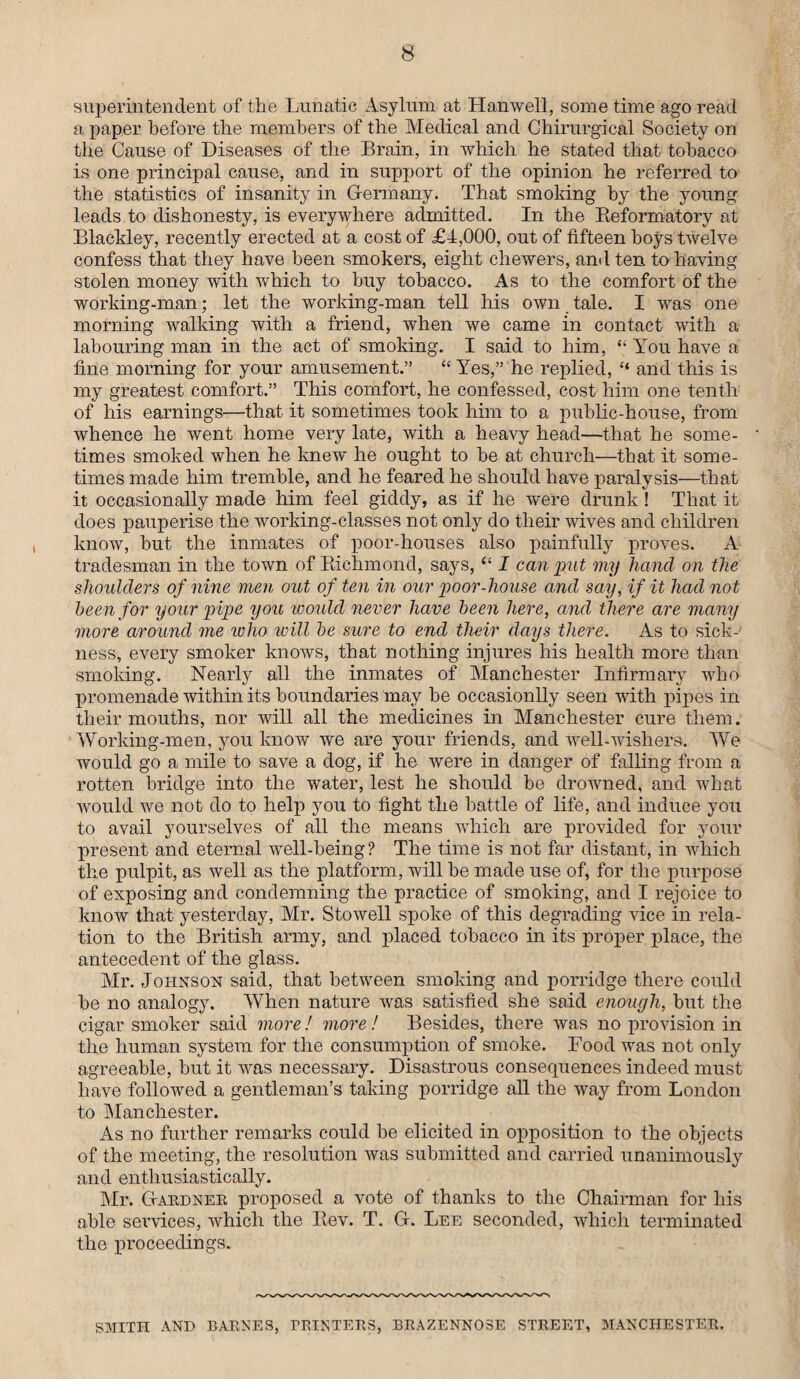 superintendent of the Lunatic Asylum at Hanwell, some time ago read a paper before the members of the Medical and Chirurgical Society on the Cause of Diseases of the Brain, in which he stated that tobacco is one principal cause, and in support of the opinion he referred to the statistics of insanity in Germany. That smoking by the young leads to dishonesty, is everywhere admitted. In the Reformatory at Blackley, recently erected at a cost of £1,000, out of fifteen hoys twelve confess that they have been smokers, eight cliewers, and ten to having stolen money with which to buy tobacco. As to the comfort of the working-man; let the working-man tell his own tale. I was one morning walking with a friend, when we came in contact with a labouring man in the act of smoking. I said to him, “ You have a fine morning for your amusement.” “ Yes,” he replied, “ and this is my greatest comfort.” This comfort, he confessed, cost him one tenth of his earnings—that it sometimes took him to a public-house, from whence he went home very late, with a heavy head—that he some¬ times smoked when he knew he ought to be at church—that it some¬ times made him tremble, and he feared he should have paralysis—that it occasionally made him feel giddy, as if he were drunk ! That it does pauperise the working-classes not only do their wives and children know, but the inmates of poor-houses also painfully proves. A tradesman in the town of Richmond, says, “ I can put my hand on the shoulders of nine men out of ten in our poor-house and say, if it had not been for your pipe you would never have been here, and there are many more around me who will be sure to end their days there. As to sick¬ ness, every smoker knows, that nothing injures his health more than smoking. Nearly all the inmates of Manchester Infirmary who promenade within its boundaries may be occasionlly seen with pipes in their mouths, nor will all the medicines in Manchester cure them. Working-men, you know we are your friends, and well-wishers. We would go a mile to save a dog, if he were in danger of falling from a rotten bridge into the water, lest he should be drowned, and what would we not do to help you to fight the battle of life, and induce you to avail yourselves of all the means which are provided for your present and eternal well-being? The time is not far distant, in which the pulpit, as well as the platform, will he made use of, for the purpose of exposing and condemning the practice of smoking, and I rejoice to know that yesterday, Mr. Stowell spoke of this degrading vice in rela¬ tion to the British army, and placed tobacco in its proper place, the antecedent of the glass. Mr. Johnson said, that between smoking and porridge there could he no analogy. When nature was satisfied she said enough, but the cigar smoker said more! more! Besides, there was no provision in the human system for the consumption of smoke. Food was not only agreeable, hut it was necessary. Disastrous consequences indeed must have followed a gentleman’s taking porridge all the way from London to Manchester. As no further remarks could be elicited in opposition to the objects of the meeting, the resolution was submitted and carried unanimously and enthusiastically. Mr. Gardner proposed a vote of thanks to the Chairman for his able services, which the Rev. T. G. Lee seconded, which terminated the proceedings. SMITH AND BARNES, PRINTERS, BRAZENNOSE STREET, MANCHESTER.