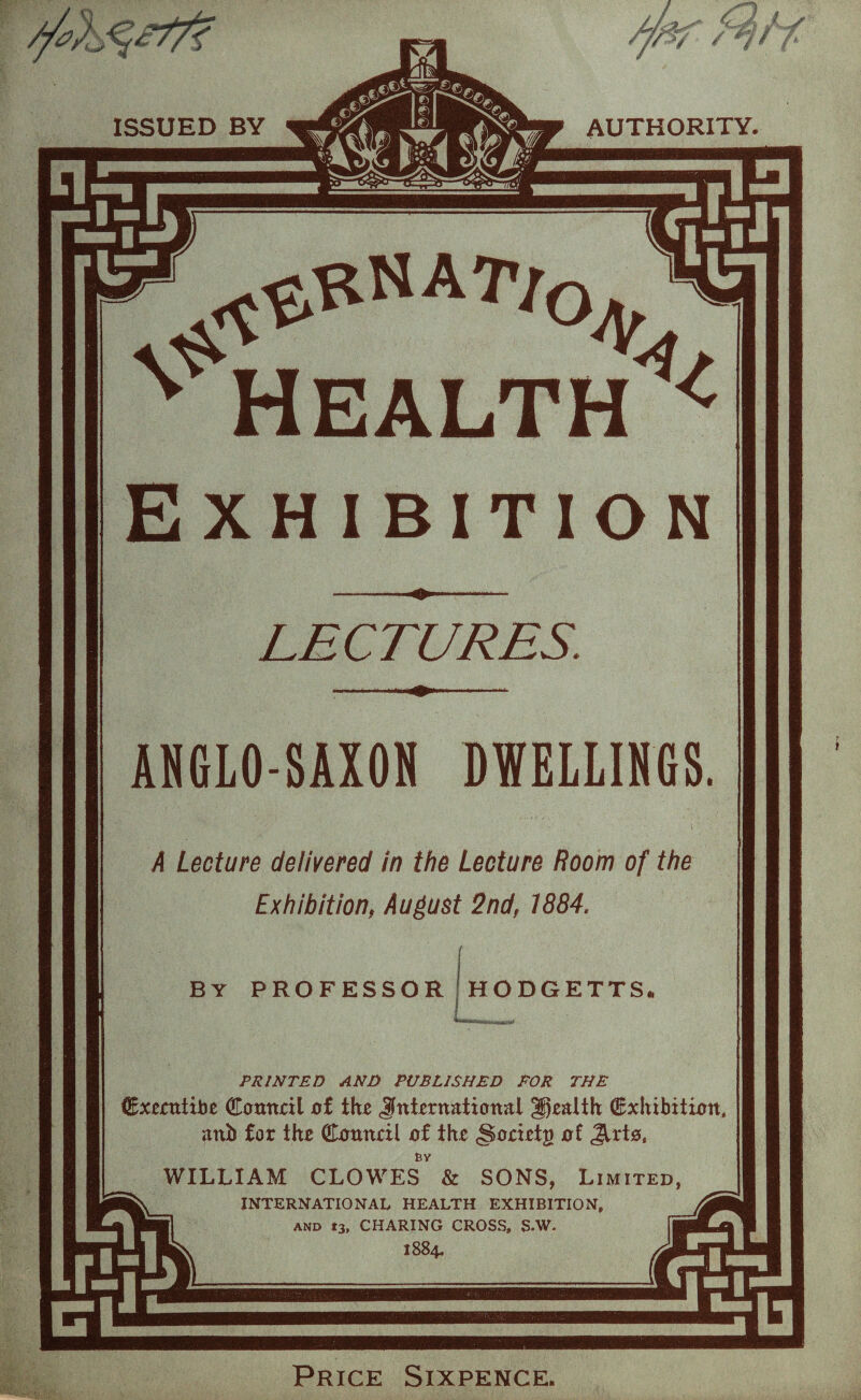 //$? AUTHORITY. LECTURES. ANGLO-SAXON DWELLINGS. A Lecture delivered in the Lecture Room of the Exhibition, August 2nd, 1884. BY PROFESSOR HODGETTS PRINTED AND PUBLISHED FOR THE Cxecutibe Council of the international health exhibition, anb for the Council of the <Societg of Jlrto, WILLIAM CLOWES & SONS, Limited, INTERNATIONAL HEALTH EXHIBITION, and t3, CHARING CROSS, S-W. 1884. HEALTH Price Sixpence.