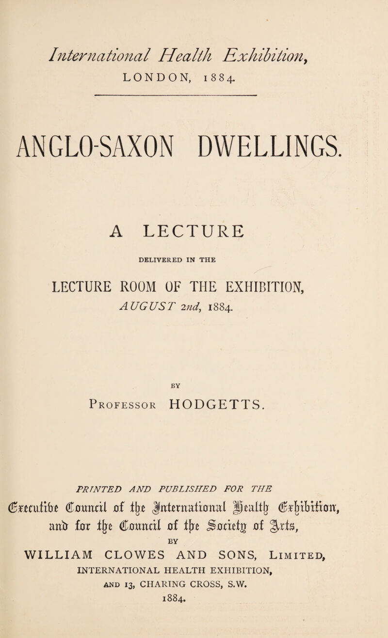 International Health Exhibition, LONDON, 1884. ANGLO-SAXON DWELLINGS. A LECTURE DELIVERED IN THE LECTURE ROOM OF THE EXHIBITION, AUGUST 2nd, 1884. BY Professor HODGETTS. PRINTED AND PUBLISHED FOR THE (Bmniibt Council of lbe international Hrattlj CUnbilion, aucr for tbe Council of fjre jgoricln of Arts, BY WILLIAM CLOWES AND SONS, Limited, INTERNATIONAL HEALTH EXHIBITION, AND 13, CHARING CROSS, S.W. 1884.