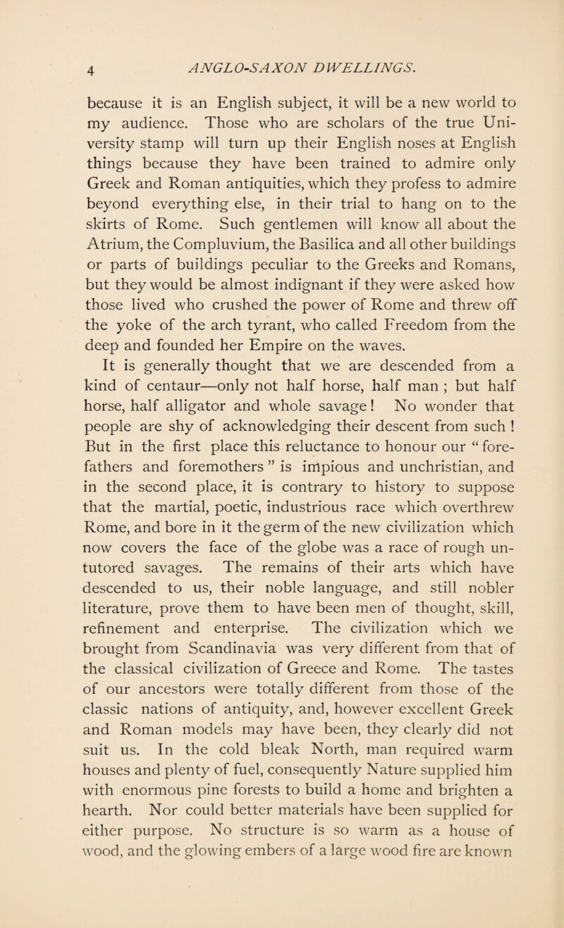 because it is an English subject, it will be a new world to my audience. Those who are scholars of the true Uni¬ versity stamp will turn up their English noses at English things because they have been trained to admire only Greek and Roman antiquities, which they profess to admire beyond everything else, in their trial to hang on to the skirts of Rome. Such gentlemen will know all about the Atrium, the Compluvium, the Basilica and all other buildings or parts of buildings peculiar to the Greeks and Romans, but they would be almost indignant if they were asked how those lived who crushed the power of Rome and threw off the yoke of the arch tyrant, who called Freedom from the deep and founded her Empire on the waves. It is generally thought that we are descended from a kind of centaur—only not half horse, half man ; but half horse, half alligator and whole savage! No wonder that people are shy of acknowledging their descent from such ! But in the first place this reluctance to honour our “ fore¬ fathers and foremothers ” is impious and unchristian, and in the second place, it is contrary to history to suppose that the martial, poetic, industrious race which overthrew Rome, and bore in it the germ of the new civilization which now covers the face of the globe was a race of rough un¬ tutored savages. The remains of their arts which have descended to us, their noble language, and still nobler literature, prove them to have been men of thought, skill, refinement and enterprise. The civilization which we brought from Scandinavia was very different from that of the classical civilization of Greece and Rome. The tastes of our ancestors were totally different from those of the classic nations of antiquity, and, however excellent Greek and Roman models may have been, they clearly did not suit us. In the cold bleak North, man required warm houses and plenty of fuel, consequently Nature supplied him with enormous pine forests to build a home and brighten a hearth. Nor could better materials have been supplied for either purpose. No structure is so warm as a house of wood, and the glowing embers of a large wood fire are known