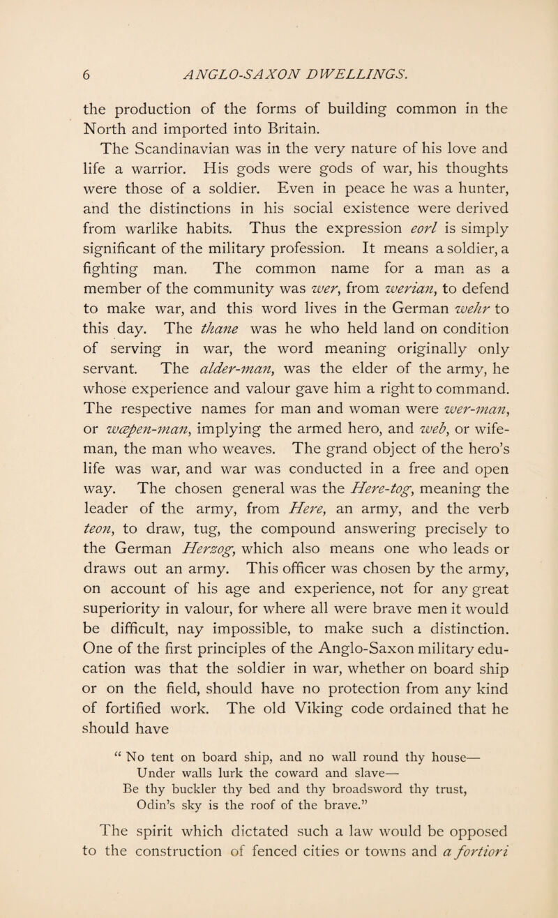 the production of the forms of building common in the North and imported into Britain. The Scandinavian was in the very nature of his love and life a warrior. His gods were gods of war, his thoughts were those of a soldier. Even in peace he was a hunter, and the distinctions in his social existence were derived from warlike habits. Thus the expression eorl is simply significant of the military profession. It means a soldier, a fighting man. The common name for a man as a member of the community was wer, from werian, to defend to make war, and this word lives in the German wehr to this day. The thane was he who held land on condition of serving in war, the word meaning originally only servant. The alder-man, was the elder of the army, he whose experience and valour gave him a right to command. The respective names for man and woman were wer-man, or wcepen-man, implying the armed hero, and zveb, or wife- man, the man who weaves. The grand object of the hero’s life was war, and war was conducted in a free and open way. The chosen general was the Here-tog, meaning the leader of the army, from Here, an army, and the verb teon, to draw, tug, the compound answering precisely to the German Herzog, which also means one who leads or draws out an army. This officer was chosen by the army, on account of his age and experience, not for any great superiority in valour, for where all were brave men it would be difficult, nay impossible, to make such a distinction. One of the first principles of the Anglo-Saxon military edu¬ cation was that the soldier in war, whether on board ship or on the field, should have no protection from any kind of fortified work. The old Viking code ordained that he should have “No tent on board ship, and no wall round thy house— Under walls lurk the coward and slave— Be thy buckler thy bed and thy broadsword thy trust, Odin’s sky is the roof of the brave.” The spirit which dictated such a law would be opposed to the construction of fenced cities or towns and a fortiori
