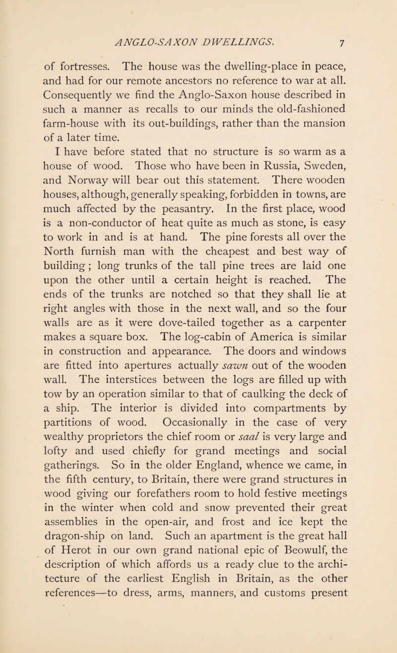 of fortresses. The house was the dwelling-place in peace, and had for our remote ancestors no reference to war at all. Consequently we find the Anglo-Saxon house described in such a manner as recalls to our minds the old-fashioned farm-house with its out-buildings, rather than the mansion of a later time. I have before stated that no structure is so warm as a house of wood. Those who have been in Russia, Sweden, and Norway will bear out this statement. There wooden houses, although, generally speaking, forbidden in towns, are much affected by the peasantry. In the first place, wood is a non-conductor of heat quite as much as stone, is easy to work in and is at hand. The pine forests all over the North furnish man with the cheapest and best way of building; long trunks of the tall pine trees are laid one upon the other until a certain height is reached. The ends of the trunks are notched so that they shall lie at right angles with those in the next wall, and so the four walls are as it were dove-tailed together as a carpenter makes a square box. The log-cabin of America is similar in construction and appearance. The doors and windows are fitted into apertures actually sawn out of the wooden wall. The interstices between the logs are filled up with tow by an operation similar to that of caulking the deck of a ship. The interior is divided into compartments by partitions of wood. Occasionally in the case of very wealthy proprietors the chief room or saal is very large and lofty and used chiefly for grand meetings and social gatherings. So in the older England, whence we came, in the fifth century, to Britain, there were grand structures in wood giving our forefathers room to hold festive meetings in the winter when cold and snow prevented their great assemblies in the open-air, and frost and ice kept the dragon-ship on land. Such an apartment is the great hall of Herot in our own grand national epic of Beowulf, the description of which affords us a ready clue to the archi¬ tecture of the earliest English in Britain, as the other references—to dress, arms, manners, and customs present