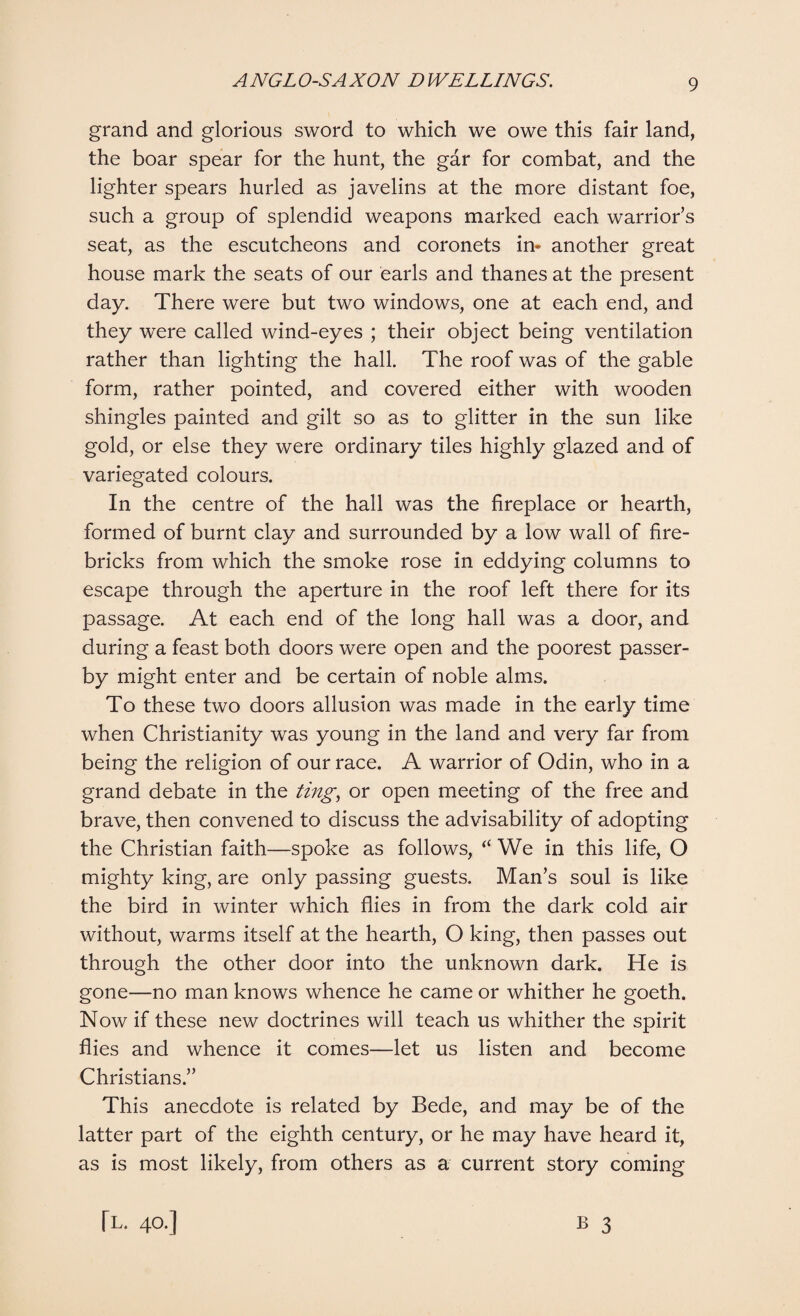 grand and glorious sword to which we owe this fair land, the boar spear for the hunt, the gar for combat, and the lighter spears hurled as javelins at the more distant foe, such a group of splendid weapons marked each warrior’s seat, as the escutcheons and coronets in* another great house mark the seats of our earls and thanes at the present day. There were but two windows, one at each end, and they were called wind-eyes ; their object being ventilation rather than lighting the hall. The roof was of the gable form, rather pointed, and covered either with wooden shingles painted and gilt so as to glitter in the sun like gold, or else they were ordinary tiles highly glazed and of variegated colours. In the centre of the hall was the fireplace or hearth, formed of burnt clay and surrounded by a low wall of fire¬ bricks from which the smoke rose in eddying columns to escape through the aperture in the roof left there for its passage. At each end of the long hall was a door, and during a feast both doors were open and the poorest passer¬ by might enter and be certain of noble alms. To these two doors allusion was made in the early time when Christianity was young in the land and very far from being the religion of our race. A warrior of Odin, who in a grand debate in the ting, or open meeting of the free and brave, then convened to discuss the advisability of adopting the Christian faith—spoke as follows, “ We in this life, O mighty king, are only passing guests. Man’s soul is like the bird in winter which flies in from the dark cold air without, warms itself at the hearth, O king, then passes out through the other door into the unknown dark. He is gone—no man knows whence he came or whither he goeth. Now if these new doctrines will teach us whither the spirit flies and whence it comes—let us listen and become Christians.” This anecdote is related by Bede, and may be of the latter part of the eighth century, or he may have heard it, as is most likely, from others as a current story coming B 3 [T. 40.]