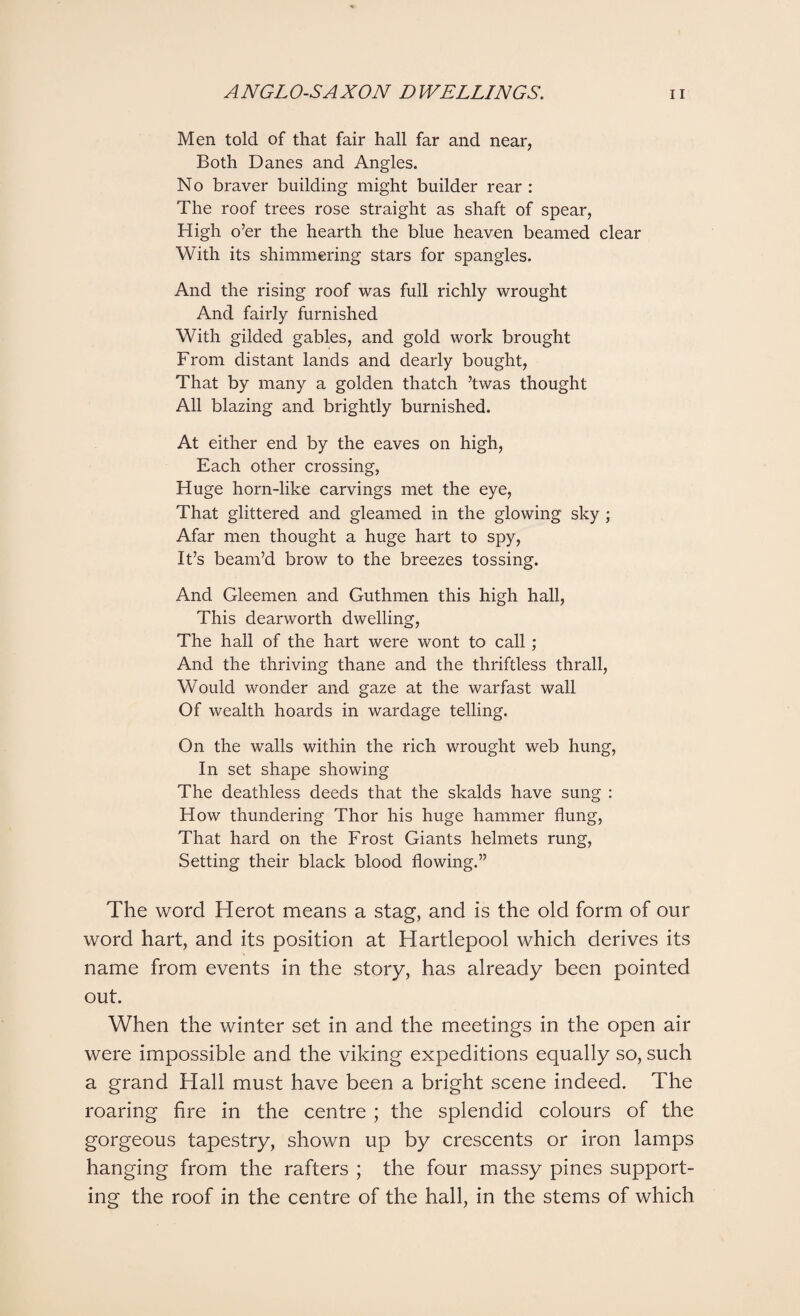 Men told of that fair hall far and near, Both Danes and Angles. No braver building might builder rear : The roof trees rose straight as shaft of spear, High o’er the hearth the blue heaven beamed clear With its shimmering stars for spangles. And the rising roof was full richly wrought And fairly furnished With gilded gables, and gold work brought From distant lands and dearly bought, That by many a golden thatch ’twas thought All blazing and brightly burnished. At either end by the eaves on high, Each other crossing, Huge horn-like carvings met the eye, That glittered and gleamed in the glowing sky ; Afar men thought a huge hart to spy, It’s beam’d brow to the breezes tossing. And Gleemen and Guthmen this high hall, This dearworth dwelling, The hall of the hart were wont to call; And the thriving thane and the thriftless thrall, Would wonder and gaze at the warfast wall Of wealth hoards in wardage telling. On the walls within the rich wrought web hung, In set shape showing The deathless deeds that the skalds have sung : How thundering Thor his huge hammer flung, That hard on the Frost Giants helmets rung, Setting their black blood flowing.” The word Herot means a stag, and is the old form of our word hart, and its position at Hartlepool which derives its name from events in the story, has already been pointed out. When the winter set in and the meetings in the open air were impossible and the viking expeditions equally so, such a grand Hall must have been a bright scene indeed. The roaring fire in the centre ; the splendid colours of the gorgeous tapestry, shown up by crescents or iron lamps hanging from the rafters ; the four massy pines support¬ ing the roof in the centre of the hall, in the stems of which