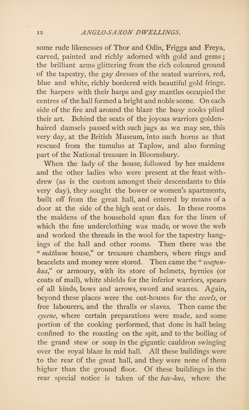 some rude likenesses of Thor and Odin, Frigga and Freya, carved, painted and richly adorned with gold and gems; the brilliant arms glittering from the rich coloured ground of the tapestry, the gay dresses of the seated warriors, red, blue and white, richly bordered with beautiful gold fringe, the harpers with their harps and gay mantles occupied the centres of the hall formed a bright and noble scene. On each side of the fire and around the blaze the busy cooks plied their art. Behind the seats of the joyous warriors golden¬ haired damsels passed with such jugs as we may see, this very day, at the British Museum, into such horns as that rescued from the tumulus at Taplow, and also forming part of the National treasure in Bloomsbury. When the lady of the house, followed by her maidens and the other ladies who were present at the feast with¬ drew (as is the custom amongst their descendants to this very day), they sought the bower or women’s apartments, built off from the great hall, and entered by means of a door at the side of the high seat or dais. In these rooms the maidens of the household spun flax for the linen of which the fine underclothing was made, or wove the web and worked the threads in the wool for the tapestry hang¬ ings of the hall and other rooms. Then there was the “ mctthum house,” or treasure chambers, where rings and bracelets and money were stored. Then came the “ wcepen- hus? or armoury, with its store of helmets, byrnies (or coats of mail), white shields for the inferior warriors, spears of all kinds, bows and arrows, sword and seaxes. Again, beyond these places were the out-houses for the ceorls, or free labourers, and the thralls or slaves. Then came the cycene, where certain preparations were made, and some portion of the cooking performed, that done in hall being confined to the roasting on the spit, and to the boiling of the grand stew or soup in the gigantic cauldron swinging over the royal blaze in mid hall. All these buildings were to the rear of the great hall, and they were none of them higher than the ground floor. Of these buildings in the rear special notice is taken of the bcec-hus, where the