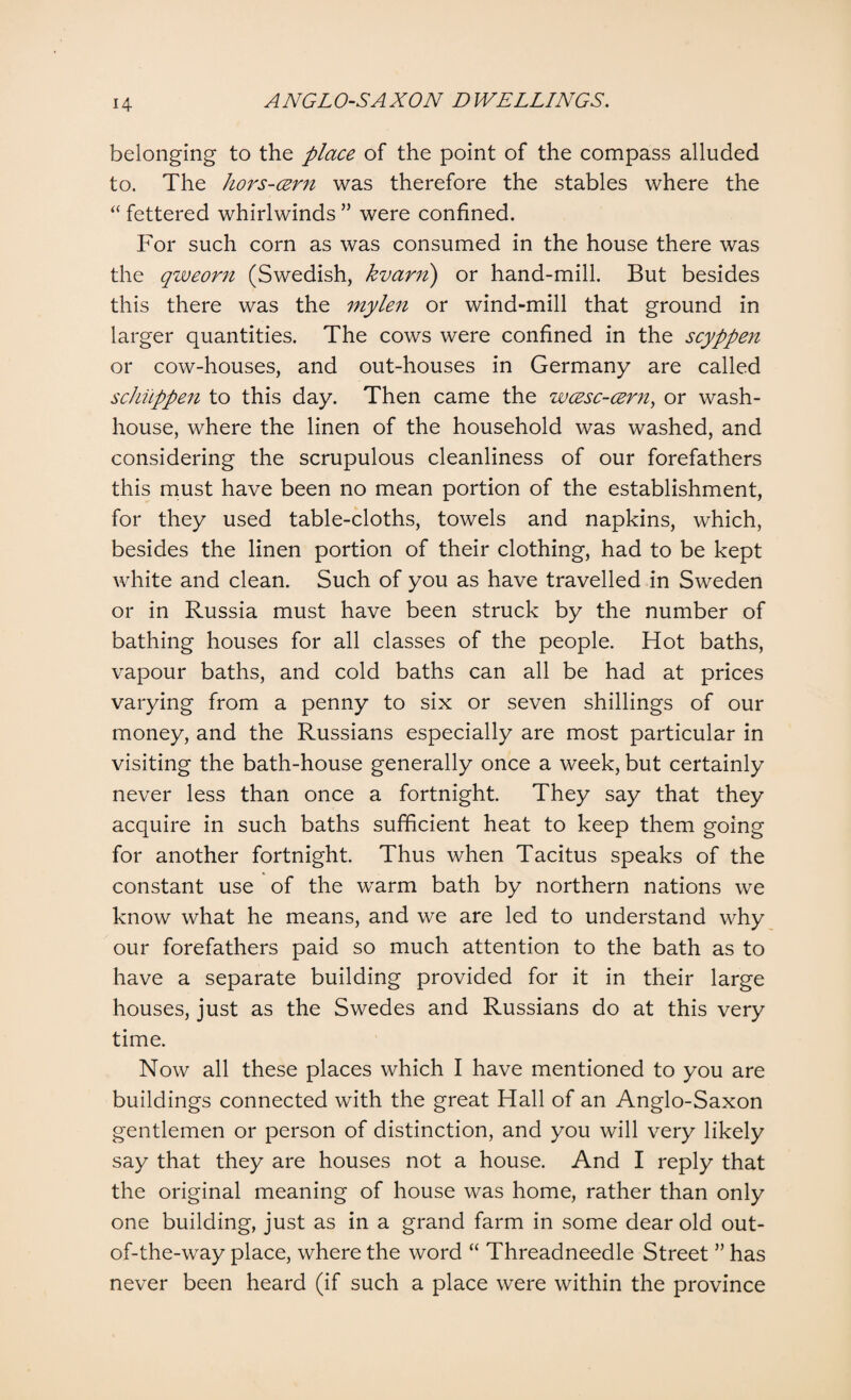 belonging to the place of the point of the compass alluded to. The hors-cern was therefore the stables where the “ fettered whirlwinds ” were confined. For such corn as was consumed in the house there was the qweorn (Swedish, kvarn) or hand-mill. But besides this there was the mylen or wind-mill that ground in larger quantities. The cows were confined in the scyppen or cow-houses, and out-houses in Germany are called schuppen to this day. Then came the wcesc-czrn, or wash¬ house, where the linen of the household was washed, and considering the scrupulous cleanliness of our forefathers this must have been no mean portion of the establishment, for they used table-cloths, towels and napkins, which, besides the linen portion of their clothing, had to be kept white and clean. Such of you as have travelled in Sweden or in Russia must have been struck by the number of bathing houses for all classes of the people. Hot baths, vapour baths, and cold baths can all be had at prices varying from a penny to six or seven shillings of our money, and the Russians especially are most particular in visiting the bath-house generally once a week, but certainly never less than once a fortnight. They say that they acquire in such baths sufficient heat to keep them going for another fortnight. Thus when Tacitus speaks of the constant use of the warm bath by northern nations we know what he means, and we are led to understand why our forefathers paid so much attention to the bath as to have a separate building provided for it in their large houses, just as the Swedes and Russians do at this very time. Now all these places which I have mentioned to you are buildings connected with the great Hall of an Anglo-Saxon gentlemen or person of distinction, and you will very likely say that they are houses not a house. And I reply that the original meaning of house was home, rather than only one building, just as in a grand farm in some dear old out- of-the-way place, where the word “ Threadneedle Street ” has never been heard (if such a place were within the province