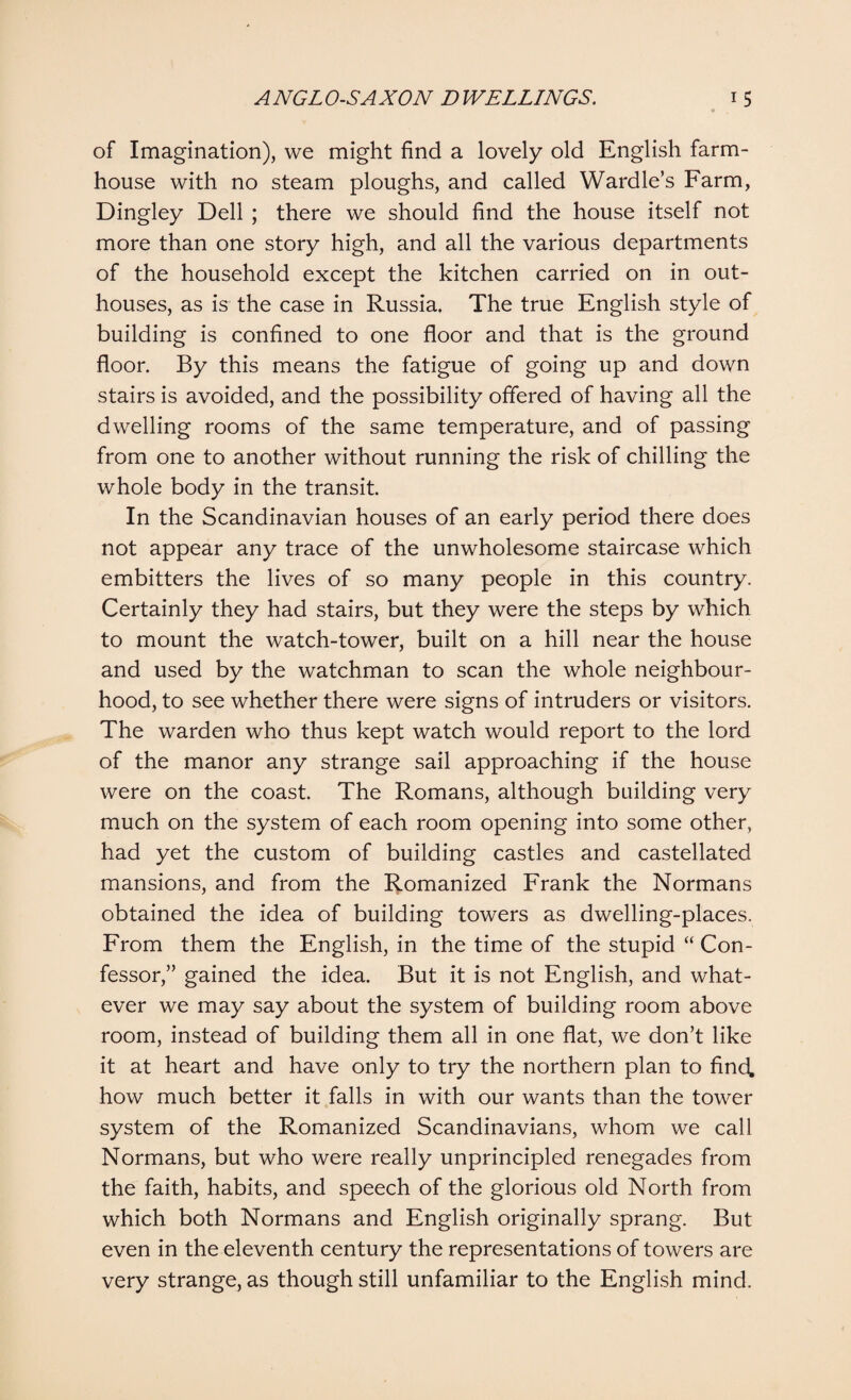 of Imagination), we might find a lovely old English farm¬ house with no steam ploughs, and called Wardle’s Farm, Dingley Dell ; there we should find the house itself not more than one story high, and all the various departments of the household except the kitchen carried on in out¬ houses, as is the case in Russia. The true English style of building is confined to one floor and that is the ground floor. By this means the fatigue of going up and down stairs is avoided, and the possibility offered of having all the dwelling rooms of the same temperature, and of passing from one to another without running the risk of chilling the whole body in the transit. In the Scandinavian houses of an early period there does not appear any trace of the unwholesome staircase which embitters the lives of so many people in this country. Certainly they had stairs, but they were the steps by which to mount the watch-tower, built on a hill near the house and used by the watchman to scan the whole neighbour¬ hood, to see whether there were signs of intruders or visitors. The warden who thus kept watch would report to the lord of the manor any strange sail approaching if the house were on the coast. The Romans, although building very much on the system of each room opening into some other, had yet the custom of building castles and castellated mansions, and from the Romanized Frank the Normans obtained the idea of building towers as dwelling-places. From them the English, in the time of the stupid “ Con¬ fessor,” gained the idea. But it is not English, and what¬ ever we may say about the system of building room above room, instead of building them all in one flat, we don’t like it at heart and have only to try the northern plan to find, how much better it falls in with our wants than the tower system of the Romanized Scandinavians, whom we call Normans, but who were really unprincipled renegades from the faith, habits, and speech of the glorious old North from which both Normans and English originally sprang. But even in the eleventh century the representations of towers are very strange, as though still unfamiliar to the English mind.