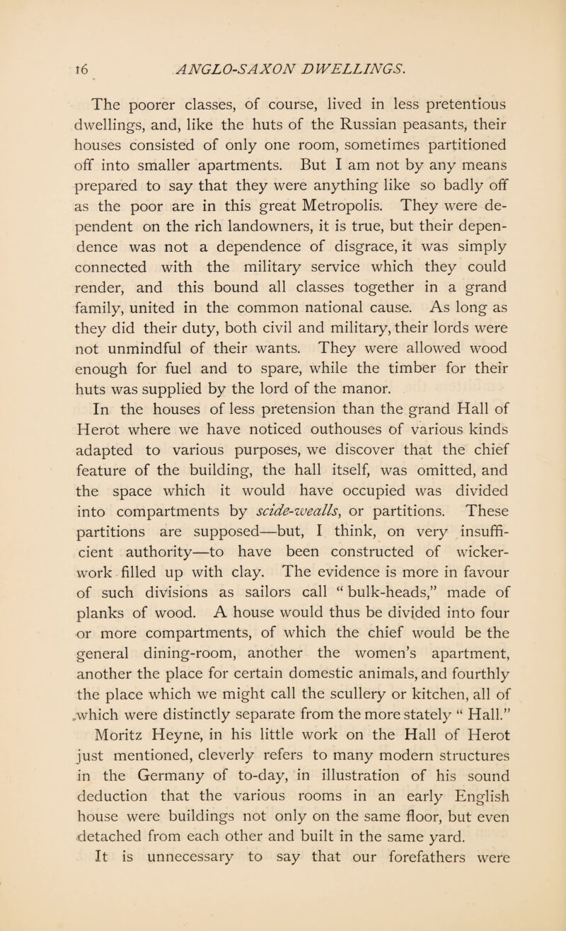 The poorer classes, of course, lived in less pretentious dwellings, and, like the huts of the Russian peasants, their houses consisted of only one room, sometimes partitioned off into smaller apartments. But I am not by any means prepared to say that they were anything like so badly off as the poor are in this great Metropolis. They were de¬ pendent on the rich landowners, it is true, but their depen¬ dence was not a dependence of disgrace, it was simply connected with the military service which they could render, and this bound all classes together in a grand family, united in the common national cause. As long as they did their duty, both civil and military, their lords were not unmindful of their wants. They were allowed wood enough for fuel and to spare, while the timber for their huts was supplied by the lord of the manor. In the houses of less pretension than the grand Hall of Herot where we have noticed outhouses of various kinds adapted to various purposes, we discover that the chief feature of the building, the hall itself, was omitted, and the space which it would have occupied was divided into compartments by scide-wealls, or partitions. These partitions are supposed—but, I think, on very insuffi¬ cient authority—to have been constructed of wicker¬ work filled up with clay. The evidence is more in favour of such divisions as sailors call “ bulk-heads,” made of planks of wood. A house would thus be divided into four or more compartments, of which the chief would be the general dining-room, another the women’s apartment, another the place for certain domestic animals, and fourthly the place which we might call the scullery or kitchen, all of ..which were distinctly separate from the more stately “ Hall.” Moritz Heyne, in his little work on the Hall of Herot just mentioned, cleverly refers to many modern structures in the Germany of to-day, in illustration of his sound deduction that the various rooms in an early English house were buildings not only on the same floor, but even detached from each other and built in the same yard. It is unnecessary to say that our forefathers were