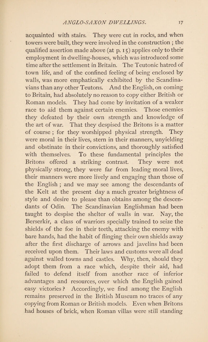 acquainted with stairs. They were cut in rocks, and when towers were built, they were involved in the construction ; the qualified assertion made above (at p. 15) applies only to their employment in dwelling-houses, which was introduced some time after the settlement in Britain. The Teutonic hatred of town life, and of the confined feeling of being enclosed by walls, was more emphatically exhibited by the Scandina¬ vians than any other Teutons. And the English, on coming to Britain, had absolutely no reason to copy either British or Roman models. They had come by invitation of a weaker race to aid them against certain enemies. Those enemies they defeated by their own strength and knowledge of the art of war. That they despised the Britons is a matter of course ; for they worshipped physical strength. They were moral in their lives, stern in their manners, unyielding and obstinate in their convictions, and thoroughly satisfied with themselves. To these fundamental principles the Britons offered a striking contrast. They were not physically strong, they were far from leading moral lives, their manners were more lively and engaging than those of the English ; and we may see among the descendants of the Kelt at the present day a much greater brightness of style and desire to please than obtains among the descen¬ dants of Odin. The Scandinavian Englishman had been taught to despise the shelter of walls in war. Nay, the Berserkir, a class of warriors specially trained to seize the shields of the foe in their teeth, attacking the enemy with bare hands, had the habit of flinging their own shields away after the first discharge of arrows and javelins had been received upon them. Their laws and customs were all dead against walled towns and castles. Why, then, should they adopt them from a race which, despite their aid, had failed to defend itself from another race of inferior advantages and resources, over which the English gained easy victories ? Accordingly, we find among the English remains preserved in the British Museum no traces of any copying from Roman or British models. Even when Britons had houses of brick, when Roman villas were still standing