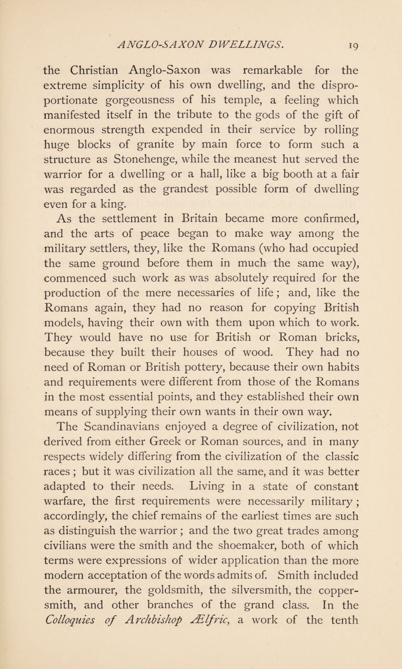 the Christian Anglo-Saxon was remarkable for the extreme simplicity of his own dwelling, and the dispro¬ portionate gorgeousness of his temple, a feeling which manifested itself in the tribute to the gods of the gift of enormous strength expended in their service by rolling huge blocks of granite by main force to form such a structure as Stonehenge, while the meanest hut served the warrior for a dwelling or a hall, like a big booth at a fair was regarded as the grandest possible form of dwelling even for a king. As the settlement in Britain became more confirmed, and the arts of peace began to make way among the military settlers, they, like the Romans (who had occupied the same ground before them in much the same way), commenced such work as was absolutely required for the production of the mere necessaries of life; and, like the Romans again, they had no reason for copying British models, having their own with them upon which to work. They would have no use for British or Roman bricks, because they built their houses of wood. They had no need of Roman or British pottery, because their own habits and requirements were different from those of the Romans in the most essential points, and they established their own means of supplying their own wants in their own way. The Scandinavians enjoyed a degree of civilization, not derived from either Greek or Roman sources, and in many respects widely differing from the civilization of the classic races ; but it was civilization all the same, and it was better adapted to their needs. Living in a state of constant warfare, the first requirements were necessarily military ; accordingly, the chief remains of the earliest times are such as distinguish the warrior; and the two great trades among civilians were the smith and the shoemaker, both of which terms were expressions of wider application than the more modern acceptation of the words admits of. Smith included the armourer, the goldsmith, the silversmith, the copper¬ smith, and other branches of the grand class. In the Colloquies of Archbishop Ailfric, a work of the tenth