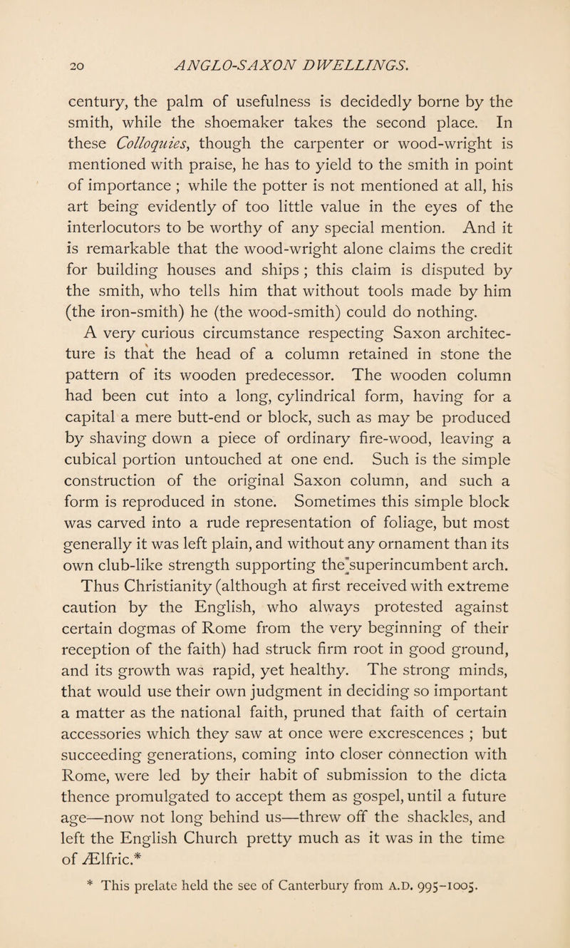 century, the palm of usefulness is decidedly borne by the smith, while the shoemaker takes the second place. In these Colloquies, though the carpenter or wood-wright is mentioned with praise, he has to yield to the smith in point of importance ; while the potter is not mentioned at all, his art being evidently of too little value in the eyes of the interlocutors to be worthy of any special mention. And it is remarkable that the wood-wright alone claims the credit for building houses and ships ; this claim is disputed by the smith, who tells him that without tools made by him (the iron-smith) he (the wood-smith) could do nothing. A very curious circumstance respecting Saxon architec¬ ture is that the head of a column retained in stone the pattern of its wooden predecessor. The wooden column had been cut into a long, cylindrical form, having for a capital a mere butt-end or block, such as may be produced by shaving down a piece of ordinary fire-wood, leaving a cubical portion untouched at one end. Such is the simple construction of the original Saxon column, and such a form is reproduced in stone. Sometimes this simple block was carved into a rude representation of foliage, but most generally it was left plain, and without any ornament than its own club-like strength supporting the”superincumbent arch. Thus Christianity (although at first received with extreme caution by the English, who always protested against certain dogmas of Rome from the very beginning of their reception of the faith) had struck firm root in good ground, and its growth was rapid, yet healthy. The strong minds, that would use their own judgment in deciding so important a matter as the national faith, pruned that faith of certain accessories which they saw at once were excrescences ; but succeeding generations, coming into closer connection with Rome, were led by their habit of submission to the dicta thence promulgated to accept them as gospel, until a future age—now not long behind us—threw off the shackles, and left the English Church pretty much as it was in the time of iElfric.* * This prelate held the see of Canterbury from A.D. 995-1005.