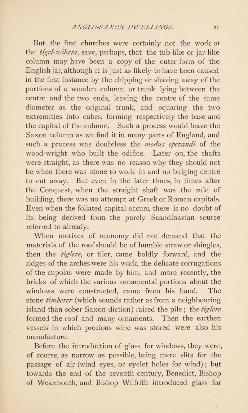 But the first churches were certainly not the work ot the tigel-wihrta, save, perhaps, that the tub-like or jar-like column may have been a copy of the outer form of the English jar, although it is just as likely to have been caused in the first instance by the chipping or shaving away of the portions of a wooden column or trunk lying between the centre and the two ends, leaving the centre of the same diameter as the original trunk, and squaring the two extremities into cubes, forming respectively the base and the capital of the column. Such a process would leave the Saxon column as we find it in many parts of England, and such a process was doubtless the modus operandi of the wood-wright who built the edifice. Later on, the shafts were straight, as there was no reason why they should not be when there was stone to work in and no bulging centre to cut away. But even in the later times, in times after the Conquest, when the straight shaft was the rule of building, there was no attempt at Greek or Roman capitals. Even when the foliated capital occurs, there is no doubt of its being derived from the purely Scandinavian source referred to already. When motives of economy did not demand that the materials of the roof should be of humble straw or shingles, then the tiglere, or tiler, came boldly forward, and the ridges of the arches were his work, the delicate corrugations of the cupolas were made by him, and more recently, the bricks of which the various ornamental portions about the windows were constructed, came from his hand. The stone timberer (which sounds rather as from a neighbouring island than sober Saxon diction) raised the pile; the tiglere formed the roof and many ornaments. Then the earthen vessels in which precious wine was stored were also his manufacture. Before the introduction of glass for windows, they were, of course, as narrow as possible, being mere slits for the passage of air (wind eyes, or eyelet holes for wind) ; but towards the end of the seventh century, Benedict, Bishop of Wearmouth, and Bishop Wilfrith introduced glass for