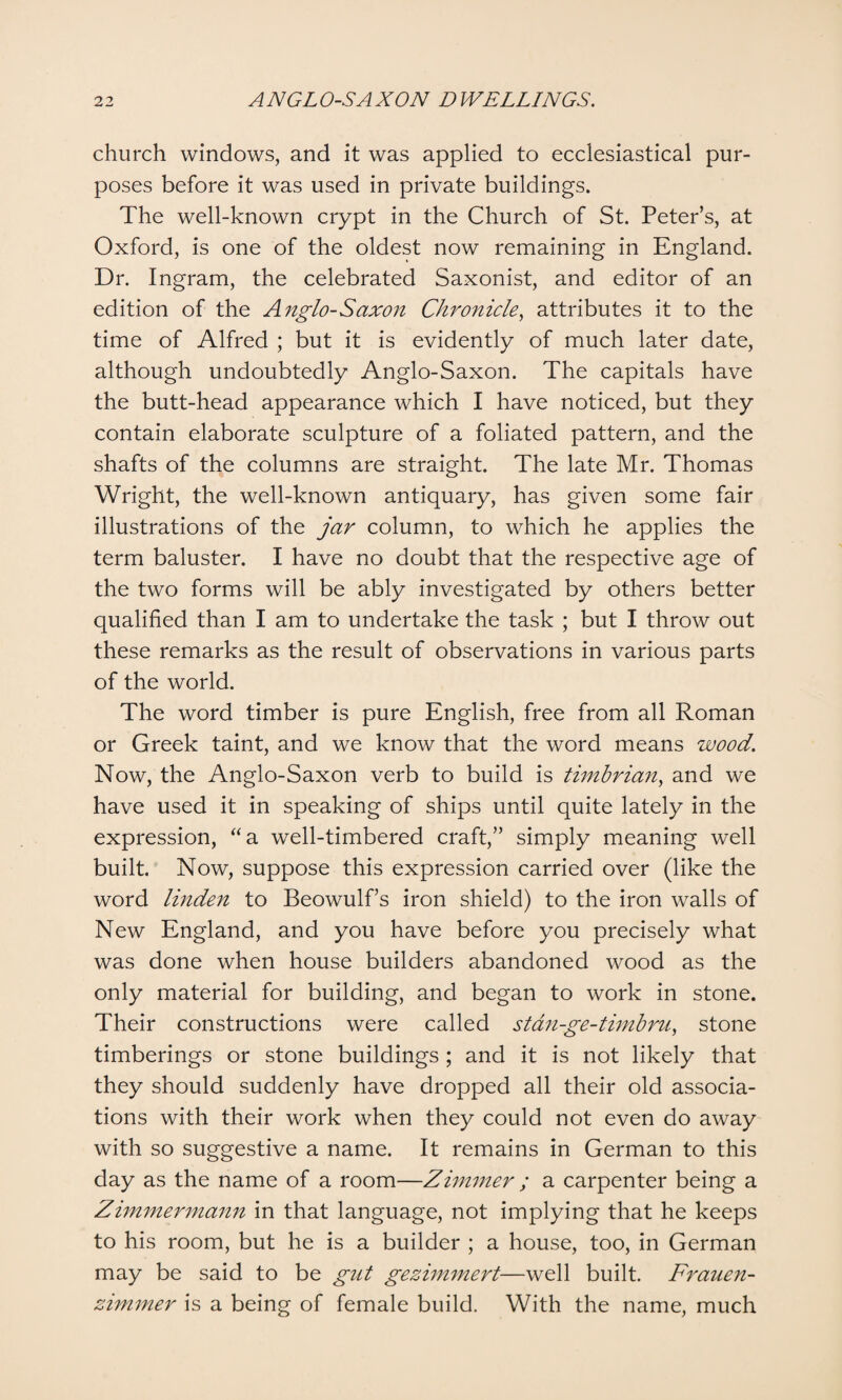 church windows, and it was applied to ecclesiastical pur¬ poses before it was used in private buildings. The well-known crypt in the Church of St. Peter’s, at Oxford, is one of the oldest now remaining in England. Dr. Ingram, the celebrated Saxonist, and editor of an edition of the Anglo-Saxon Chronicle, attributes it to the time of Alfred ; but it is evidently of much later date, although undoubtedly Anglo-Saxon. The capitals have the butt-head appearance which I have noticed, but they contain elaborate sculpture of a foliated pattern, and the shafts of the columns are straight. The late Mr. Thomas Wright, the well-known antiquary, has given some fair illustrations of the jar column, to which he applies the term baluster. I have no doubt that the respective age of the two forms will be ably investigated by others better qualified than I am to undertake the task ; but I throw out these remarks as the result of observations in various parts of the world. The word timber is pure English, free from all Roman or Greek taint, and we know that the word means wood. Now, the Anglo-Saxon verb to build is timbrian, and we have used it in speaking of ships until quite lately in the expression, “a well-timbered craft,” simply meaning well built. Now, suppose this expression carried over (like the word linden to Beowulf’s iron shield) to the iron walls of New England, and you have before you precisely what was done when house builders abandoned wood as the only material for building, and began to work in stone. Their constructions were called stan-ge-timbru, stone timberings or stone buildings ; and it is not likely that they should suddenly have dropped all their old associa¬ tions with their work when they could not even do away with so suggestive a name. It remains in German to this day as the name of a room—Zimmer ; a carpenter being a Zimmermann in that language, not implying that he keeps to his room, but he is a builder ; a house, too, in German may be said to be gut gezimmert—well built. Frauen- zimmer is a being of female build. With the name, much