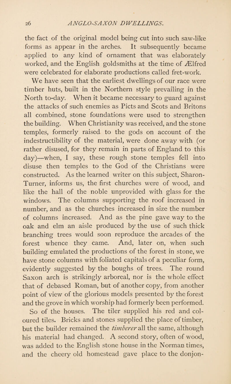 the fact of the original model being cut into such saw-like forms as appear in the arches. It subsequently became applied to any kind of ornament that was elaborately worked, and the English goldsmiths at the time of ^Elfred were celebrated for elaborate productions called fret-work. We have seen that the earliest dwellings of our race were timber huts, built in the Northern style prevailing in the North to-day. When it became necessary to guard against the attacks of such enemies as Piets and Scots and Britons all combined, stone foundations were used to strengthen the building. When Christianity was received, and the stone temples, formerly raised to the gods on account of the indestructibility of the material, were done away with (or rather disused, for they remain in parts of England to this day)—when, I say, these rough stone temples fell into disuse then temples to the God of the Christians were constructed. As the learned writer on this subject, Sharon- Turner, informs us, the first churches were of wood, and like the hall of the noble unprovided with glass for the windows. The columns supporting the roof increased in number, and as the churches increased in size the number of columns increased. And as the pine gave way to the oak and elm an aisle produced by the use of such thick branching trees would soon reproduce the arcades of the forest whence they came. And, later on, when such building emulated the productions of the forest in stone, we have stone columns with foliated capitals of a peculiar form, evidently suggested by the boughs of trees. The round Saxon arch is strikingly arboreal, nor is the whole effect that of debased Roman, but of another copy, from another point of view of the glorious models presented by the forest and the grove in which worship had formerly been performed. So of the houses. The tiler supplied his red and col¬ oured tiles. Bricks and stones supplied the place of timber, but the builder remained the timberer all the same, although his material had changed. A second story, often of wood, was added to the English stone house in the Norman times, and the cheery old homestead gave place to the donjon-