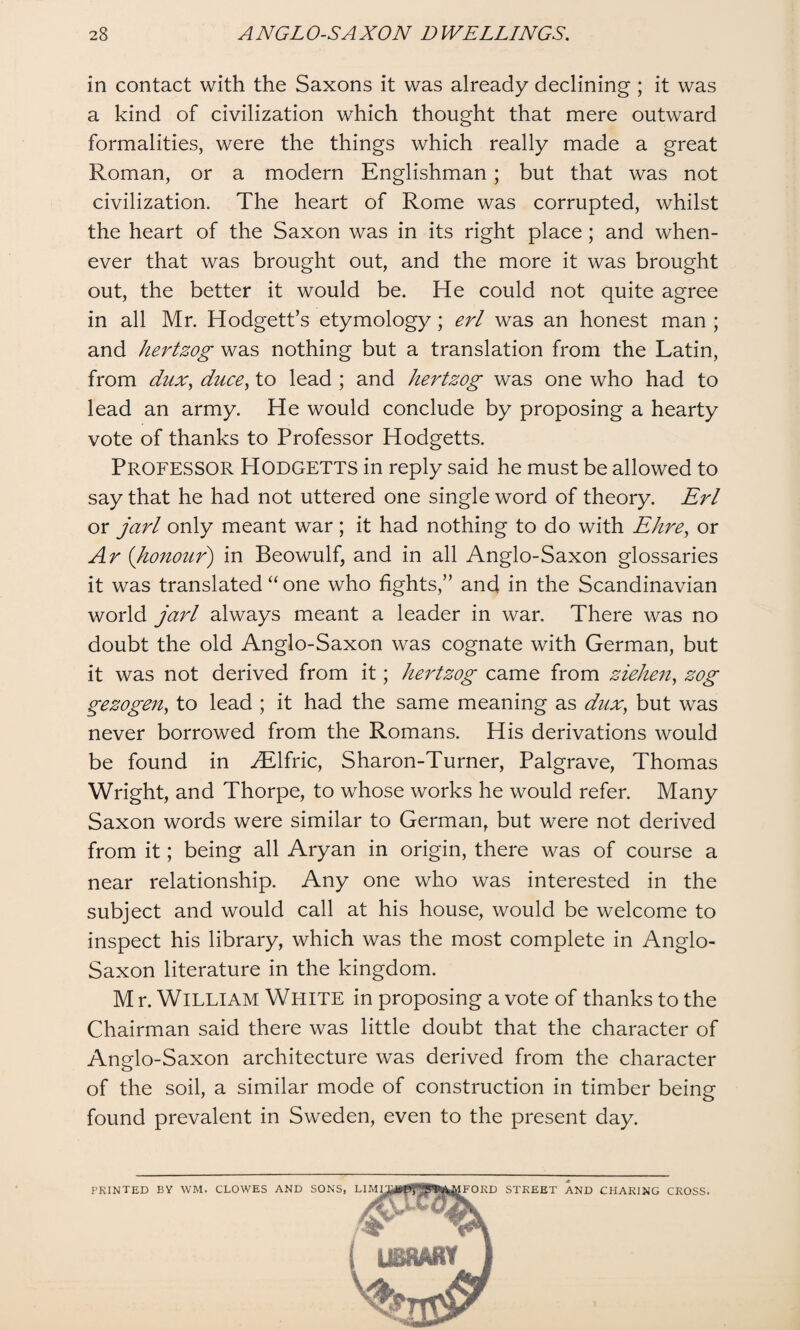 in contact with the Saxons it was already declining ; it was a kind of civilization which thought that mere outward formalities, were the things which really made a great Roman, or a modern Englishman; but that was not civilization. The heart of Rome was corrupted, whilst the heart of the Saxon was in its right place ; and when¬ ever that was brought out, and the more it was brought out, the better it would be. He could not quite agree in all Mr. Hodgett’s etymology; erl was an honest man ; and hertzog was nothing but a translation from the Latin, from dux, duce, to lead ; and hertzog was one who had to lead an army. He would conclude by proposing a hearty vote of thanks to Professor Hodgetts. PROFESSOR PIodgetts in reply said he must be allowed to say that he had not uttered one single word of theory. Erl or jarl only meant war ; it had nothing to do with Ehre, or Ar (honour) in Beowulf, and in all Anglo-Saxon glossaries it was translated “ one who fights,” and in the Scandinavian world jarl always meant a leader in war. There was no doubt the old Anglo-Saxon was cognate with German, but it was not derived from it; hertzog came from ziehen, zog gezogen, to lead ; it had the same meaning as dux, but was never borrowed from the Romans. His derivations would be found in MHfric, Sharon-Turner, Palgrave, Thomas Wright, and Thorpe, to whose works he would refer. Many Saxon words were similar to German, but were not derived from it; being all Aryan in origin, there was of course a near relationship. Any one who was interested in the subject and would call at his house, would be welcome to inspect his library, which was the most complete in Anglo- Saxon literature in the kingdom. M r. William White in proposing a vote of thanks to the Chairman said there was little doubt that the character of Anglo-Saxon architecture was derived from the character of the soil, a similar mode of construction in timber being found prevalent in Sweden, even to the present day. PRINTED BV WM. CLOWES AND SONS, LIM FORD STREET AND CHARING CROSS.