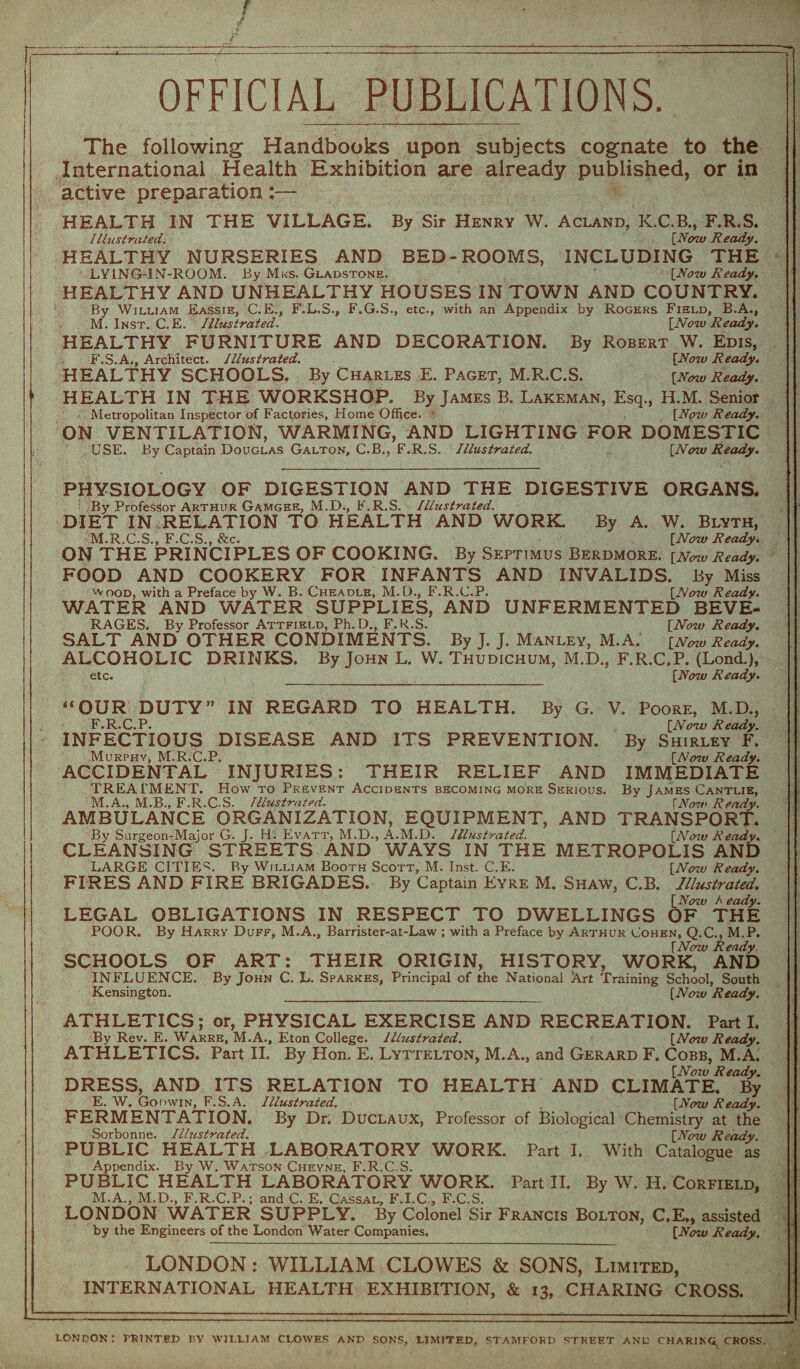 OFFICIAL PUBLICATIONS. The following Handbooks upon subjects cognate to the International Health Exhibition are already published, or in active preparation:— HEALTH IN THE VILLAGE. By Sir Henry W. Acland, K.C.B., F.R.S. Illustrated. [Now Ready. HEALTHY NURSERIES AND BED-ROOMS, INCLUDING THE LY1NG-INT-ROOM. By Mks. Gladstone. [Now Ready. HEALTHY AND UNHEALTHY HOUSES IN TOWN AND COUNTRY. By William Eassie, C.E., F.L.S., F.G.S., etc., with an Appendix by Rogers Field, B.A., M. Inst. C.E. Illustrated. [Now Ready. HEALTHY FURNITURE AND DECORATION. By Robert W. Edis, F.S.A., Architect. Illustrated. [Now Ready. HEALTHY SCHOOLS. By Charles E. Paget, M.R.C.S. [aw Ready. HEALTH IN THE WORKSHOP. By James B. Lakeman, Esq., H.M. Senior Metropolitan Inspector of Factories, Home Office. [Now Ready. ON VENTILATION, WARMING, AND LIGHTING FOR DOMESTIC USE. By Captain Douglas Galton, C.B., F.R.S. Illustrated. [Now Ready. PHYSIOLOGY OF DIGESTION AND THE DIGESTIVE ORGANS. : By Professor Arthur Gamgee, M.D., F.R.S. Illustrated. DIET IN RELATION TO HEALTH AND WORK. By A. W. Blyth, M.R.C.S., F.C.S., &c. [Now Ready. ON THE PRINCIPLES OF COOKING. By Septimus Berdmore. [NowReady. FOOD AND COOKERY FOR INFANTS AND INVALIDS. By Miss wood, with a Preface by W. B. Cheadle, M.D., F.R.C.P. [No7v Ready. WATER AND WATER SUPPLIES, AND UNFERMENTED BEVE¬ RAGES. By Professor Attfield, Ph. D., F.R.S. [Now Ready. SALT AND OTHER CONDIMENTS, By J. J. Manley, M.A. [Now Ready. ALCOHOLIC DRINKS. By John L. W. Thudichum, M.D., F.R.C.P. (Lond.), etc. [Now Ready. AND ITS By G. PREVENTION. V. Poore, M.D., [Now Ready. By Shirley F. [No7u Ready. IMMEDIATE By James Cantlie, fNow Ready. TRANSPORT. [Now Ready. “OUR DUTY” IN REGARD TO HEALTH. FRCP INFECTIOUS DISEASE MuRPHVj M.R.C.P. ACCIDENTAL INJURIES: THEIR RELIEF AND TREATMENT. How to Prevent Accidents becoming more Serious. M.A., M.B., F.R.C S. Illustrated. AMBULANCE ORGANIZATION, EQUIPMENT, AND By Surgeon-Major G. J. H. Evatt, M.D., A.M.D. Illustrated, CLEANSING STREETS AND WAYS IN THE METROPOLIS AND LARGE CITIES. By William Booth Scott, M. Inst. C.E. [Now Ready. FIRES AND FIRE BRIGADES. By Captain Eyre M. Shaw, C.B. Illustrated. [Now I eady. LEGAL OBLIGATIONS IN RESPECT TO DWELLINGS OF THE POOR. By Harrv Duff, M.A., Barrister-at-Law ; with a Preface by Arthur Cohen, Q.C., M.P. [Now Ready. SCHOOLS OF ART: THEIR ORIGIN, HISTORY, WORK, AND INFLUENCE. By John C. L. Sparkes, Principal of the National Art Training School, South Kensington._[Now Ready. ATHLETICS; or, PHYSICAL EXERCISE AND RECREATION. Part I. By Rev. E. Warre, M.A., Eton College. Illustrated. [Now Ready. ATHLETICS. Part II. By Hon. E. Lyttelton, M.A., and Gerard F. Cobb, M.A. [Now Ready. DRESS, AND ITS RELATION TO HEALTH AND CLIMATE. By E. W. Godwin, F.S.A. Illustrated. [Now Ready. FERMENTATION. By Dr. Duclaux, Professor of Biological Chemistry at the Sorbonne. Illustrated. [Now Ready PUBLIC HEALTH LABORATORY WORK. Part I. With Catalogue as Appendix. By W. Watson Cheyne, F.R.C.S. PUBLIC HEALTH LABORATORY WORK. Part II. By W. H. Corfield, M.A., M.D., F.R.C.P.; and C. E. Cassal, F.I.C., F.C.S. LONDON WATER SUPPLY. By Colonel Sir Francis Bolton, C.E., assisted by the Engineers of the London Water Companies. [Now Ready. LONDON: WILLIAM CLOWES & SONS, Limited, INTERNATIONAL HEALTH EXHIBITION, & 13, CHARING CROSS. LONDON: PRINTED BY WILLIAM CLOWES AND SONS, LIMITED, STAMFORD STREET AND CHARING^ CROSS.