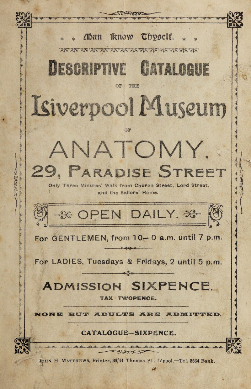 v pa m w 14 It i % % .nr'»!rr.ntji««,*«m«',’,‘“,,,,niP'',nni.......... 'T* T* flban Iknow Bbgselt * * Descriptive Catalogue OF THB & i%s* m i i OF ANATOMY, 29, Paradise Street Oniy Three Minutes’ Walk from Church Street, Lord Street, and th© Sailors’ Horn®, For GENTLEMEN, from 10—0 a.m. until 7 p.m. -■* <».► * ■'- For LADIES, Tuesdays & Fridays, 2 until 5 p.m. Admission SIXPENCE. TAX TWOPENCE. laOCTES jESUT* J5LJ3'£J3L<ilJC,gS JEStEB JS.S»®fltI'X'TE3X>. CATALOGUE—SIXPENCE. ...ill:,,.......Jill,Jill...Jin,,...Ill,,.....illl.life..hIWJIh.iiii,,iHla...Jlki.Jili.,..4tA r i 4 •/] John H. Matthews, Printer, 35/44 Thomas 8t., L’pool.—TeL 3564 Bank. -X **
