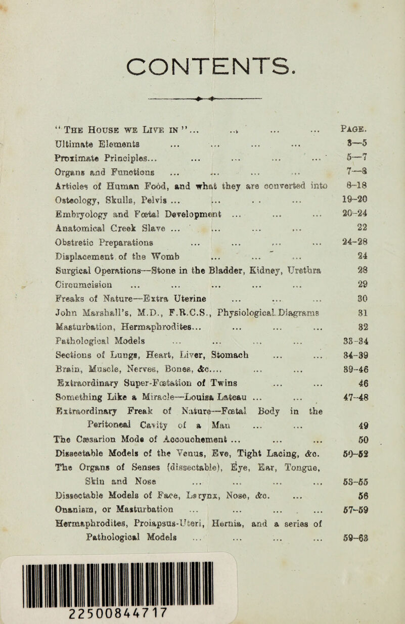 CONTENTS. “ The House we Live in ”... ... ... Page. Ultimate Elements ... ... ... ... 3—5 Proximate Principles... ... ... ... ... 5—7 Organs and Functions ... ... ... ... 7—3 Articles of Human Food, and what they are converted into 8-18 Osteology, Skulk, Pelvis ... ... . . ... 19-20 Embryology and Foetal Development ... ... ... 20-24 Anatomical Creek Slave. ... ... ... ... 22 Obstretic Preparations ... ... ... ... 24-28 Displacement of the Womb ... ... ... 24 Surgical Operations—-Stone in the Bladder, Kidney, Urethra 28 Circumcision ... ... ... ... ... 29 Freaks of Nature—Extra Uterine ... ... ... 30 John Marshall’s, M.D., F.R.C.S., Physiological.Diagrams 31 Masturbation, Hermaphrodites... ... ... ... 32 Pathological Models ... ... ... ... 33-34 Sections of Lungs, Heart, Liver, Stomach ... ... 34-89 Brain, Muscle, Nerves, Bones, Ac.,.. ... ... 89-46 Extraordinary Super-Foetation of Twins ... ... 46 Something Dike a Miracle—Louisa Lateau ... ... 47-48 Extraordinary Freak of Nature—Foetal Body in the Peritoneal Cavity of a Man ... ... 49 The Csssarion Mode of Accouchement ... ... ... 50 Diiseetable Models of the Venus, Eve, Tight Lacing, &o. 59-52 The Organs of Senses (dissectable), Eye, Ear, Tongue, Skin and Nose ... ... ... ... 58-55 Dissectable Models of Face, Larynx, Nose, Ac. ... 58 Onanism, or Masturbation ... ... ... ... 57-59 Hermaphrodites, Prolapsus-Uteri, Hernia, and a series of Pathological Models ... ... ... ... 59-~63 225 00844717