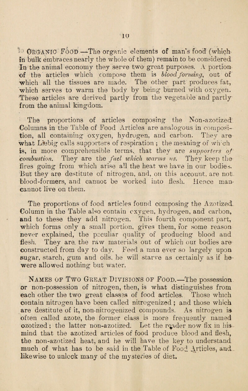 ■ : OROANrO Food—The organic elements of mans food (which in bulk embraces nearly the whole of them) remain to be considered In the animal economy they serve two great purposes. A portion of the articles which compose them is blood forming, out of ■which all the tissues are made. The other part produces fat, which serves to warm the body by being burned with oxygen. These articles are derived partly from the vegetable and partly from the animal kingdom. The proportions of articles composing the Non-azotized Columns in the Table of Food Articles are analogous in composi¬ tion, all containing oxygen, hydrogen, and carbon. They are what Liebig calls supporters of respiration ; the meaning of wh:ch is, in more comprehensible terms, that they are supporters of combustion. They are the fuel which warms us. They keep the fires going from which arise all the heat we have in our bodies. But they are destitute of nitrogen, and, on this account, are not blood-formers, and cannot be worked into flesh. Hence man cannot live on them. The proportions of food articles found composing the Azotized Column in the Table also contain oxygen, hydrogen, and carbon, and to these they add nitrogen. This fourth component part, which forms only a small portion, g-ives them, for some reason never explained, the peculiar quality of producing blood and flesh. They are, the raw materials out of which our bodies are constructed from day to day. Feed a man ever so largely upon sugar, starch, gum and oils, he will starve as certainly as if he were allowed nothing but water. Names of Two Great Divisions of Food.—The possession or non-possession of nitrogen, then, is what distinguishes from each other the two great classes of food articles. Those which contain nitrogen have been called nitrogenized ; and those which are destitute of it, non-nitrogenized compounds. As nitrogen is often called azote, the former class is more frequently named ozotized ; the latter non-azotized. Let the reader now fix in his mind that the azotized articles of food produce blood and flesh, the non-azotized heat, and he will have the key to understand much of what has to be said in the Table of Food Articles, and likewise to unlock many of the mysteries of diet.