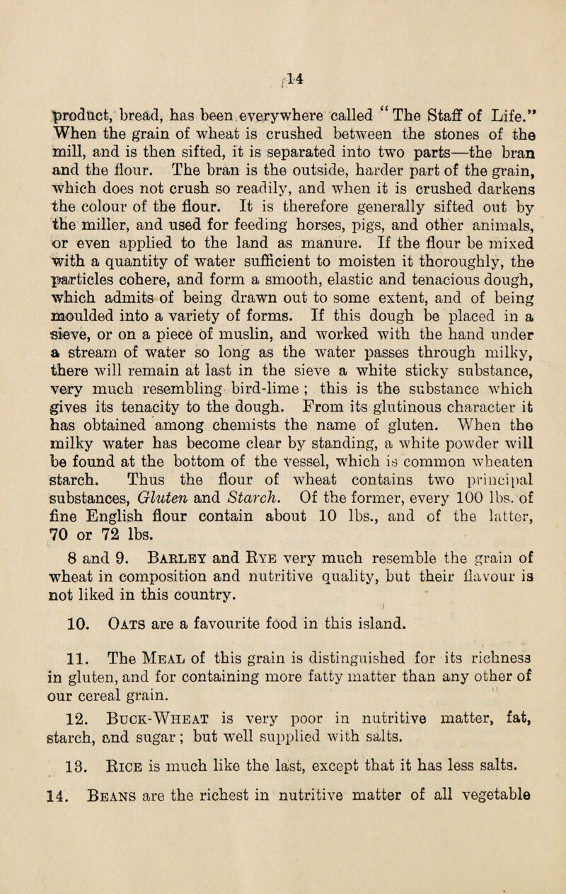 product, bread, has been everywhere called “The Staff of Life.’* When the grain of wheat is crushed between the stones of the mill, and is then sifted, it is separated into two parts—the bran and the flour. The bran is the outside, harder part of the grain, which does not crush so readily, and when it is crushed darkens the colour of the flour. It is therefore generally sifted out by the miller, and used for feeding horses, pigs, and other animals, or even applied to the land as manure. If the flour be mixed with a quantity of water sufficient to moisten it thoroughly, the particles cohere, and form a smooth, elastic and tenacious dough, which admits of being drawn out to some extent, and of being moulded into a variety of forms. If this dough be placed in a sieve, or on a piece of muslin, and worked with the hand under a stream of water so long as the water passes through milky, there will remain at last in the sieve a white sticky substance, very much resembling bird-lime ; this is the substance which gives its tenacity to the dough. From its glutinous character it has obtained among chemists the name of gluten. When the milky water has become clear by standing, a white powder will be found at the bottom of the Vessel, which is common wheaten starch. Thus the flour of wheat contains two principal substances, Gluten and Starch. Of the former, every 100 lbs. of fine English flour contain about 10 lbs., and of the latter, 70 or 72 lbs. 8 and 9. Barley and Bye very much resemble the grain of wheat in composition and nutritive quality, but their flavour is not liked in this country. ) 10. Oats are a favourite food in this island. 11. The Meal of this grain is distinguished for its richness in gluten, and for containing more fatty matter than any other of our cereal grain. 12. Buck-Wheat is very poor in nutritive matter, fat, starch, and sugar; but well supplied with salts. 13. Bice is much like the last, except that it has less salts.