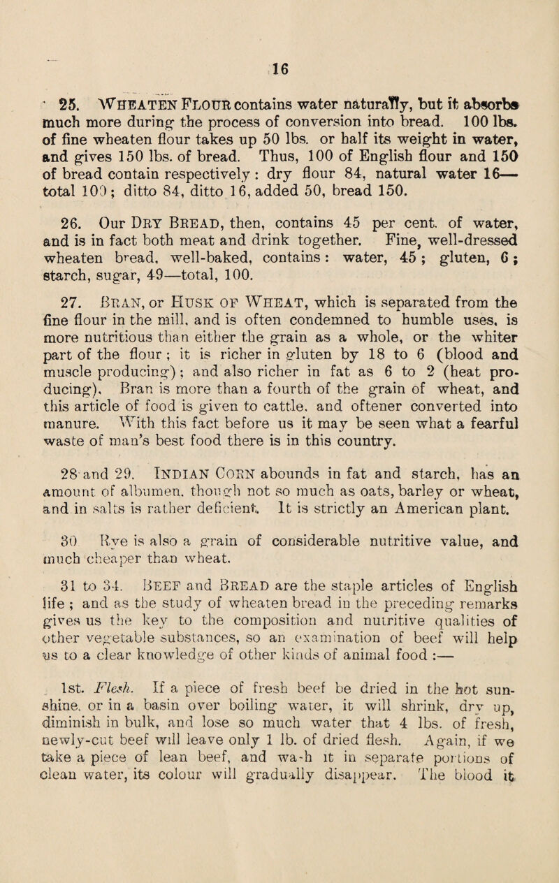 • 25. WHEATEN FLOUR contains water naturally, but it absorbs much more during- the process of conversion into bread. 100 lbs. of fine wheaten flour takes up 50 lbs. or half its weight in water, and gives 150 lbs. of bread. Thus, 100 of Engiish flour and 150 of bread contain respectively: dry flour 84, natural water 16- total 100; ditto 84, ditto 16, added 50, bread 150. 26. Our Dry Bread, then, contains 45 per cent of water, and is in fact both meat and drink together. Fine, well-dressed wheaten bread, well-baked, contains: water, 45; gluten, C; starch, sugar, 49—total, 100. 27. Bran, or Husk of Wheat, which is separated from the fine flour in the mill, and is often condemned to humble uses, is more nutritious than either the grain as a whole, or the whiter part of the flour ; it is richer in gluten by 18 to 6 (blood and muscle producing) ; and also richer in fat as 6 to 2 (heat pro¬ ducing), Bran is more than a fourth of the grain of wheat, and this article of food is given to cattle, and oftener converted into manure. With this fact before us it may be seen what a fearful waste of man’s best food there is in this country. 28 and 29. INDIAN CORN abounds in fat and starch, has an amount of albumen, though not so much as oats, barley or wheat, and in salts is rather deficient. It is strictly an American plant. 30 Rve is also a grain of considerable nutritive value, and much cheaper than wheat. 31 to 34. Beef and Bread are the staple articles of English life ; and as the study of wheaten bread in the preceding remarks gives us the key to the composition and nutritive qualities of other vegetable substances, so an examination of beef will help us to a clear knowledge of other kinds of animal food :— 1st. Flesh. If a piece of fresh beef be dried in the hot sun¬ shine, or in a basin over boiling water, it will shrink, drv up, diminish in bulk, and lose so much water that 4 lbs. of fresh, newly-cut beef will leave only 1 lb. of dried flesh. Again, if we take a piece of lean beef, and wa-h it in separate portions of clean water, its colour will gradually disappear. The blood it