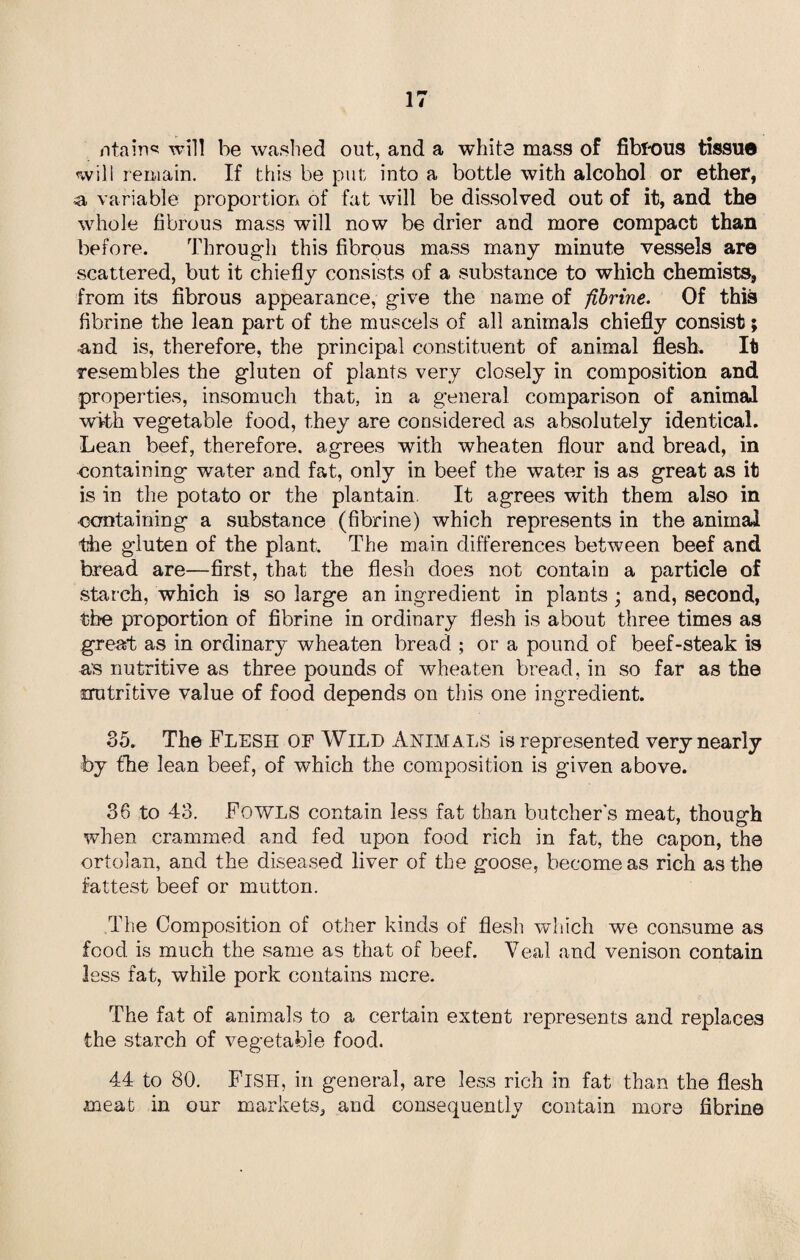 ntains will be washed out, and a white mass of fibrous tissue will remain. If this be put into a bottle with alcohol or ether, <a variable proportion of fat will be dissolved out of it, and the whole fibrous mass will now be drier and more compact than before. Through this fibrous mass many minute vessels are scattered, but it chiefly consists of a substance to which chemists, from its fibrous appearance, give the name of fibrine. Of this fibrine the lean part of the muscels of all animals chiefly consist; -and is, therefore, the principal constituent of animal flesh. It resembles the gluten of plants very closely in composition and properties, insomuch that, in a general comparison of animal with vegetable food, they are considered as absolutely identical. Lean beef, therefore, agrees with wheaten flour and bread, in containing water and fat, only in beef the water is as great as it is in the potato or the plantain. It agrees with them also in containing a substance (fibrine) which represents in the animal the gluten of the plant. The main differences between beef and bread are—first, that the flesh does not contain a particle of starch, which is so large an ingredient in plants; and, second, the proportion of fibrine in ordinary flesh is about three times as great as in ordinary wheaten bread ; or a pound of beef-steak is as nutritive as three pounds of wheaten bread, in so far as the nutritive value of food depends on this one ingredient. 35. The Flesh of Wild Animals is represented very nearly by the lean beef, of which the composition is given above. 36 to 43. Fowls contain less fat than butcher's meat, though when crammed and fed upon food rich in fat, the capon, the ortolan, and the diseased liver of the goose, become as rich as the fattest beef or mutton. The Composition of other kinds of flesh which we consume as food is much the same as that of beef. Veal and venison contain less fat, while pork contains mere. The fat of animals to a certain extent represents and replaces the starch of vegetable food. 44 to 80. Fish, ill general, are less rich in fat than the flesh meat in our markets, and consequently contain more fibrine