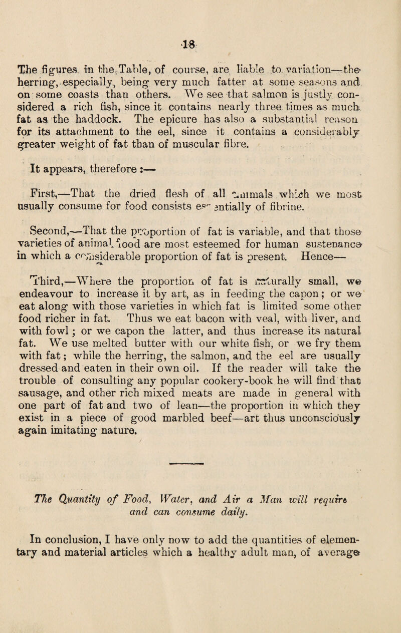 The figures in Table, of course, are liable to variation—the? herring, especially, being very much fatter at some seasons and on some coasts than others. We see that salmon is justly, con¬ sidered a rich fish, since it contains nearly three, times as much fat as the haddock. The epicure has also a substantial reason for its attachment to the eel, since it contains a considerably greater weight of fat than of muscular fibre. It appears, therefore :— First,—That the dried flesh of all Animals whhih we most usually consume for food consists es- antially of fibrine. Second,—That the proportion of fat is variable, and that those- varieties of animal dood are most esteemed for human sustenance in which a considerable proportion of fat is present. Hence— 'Third,—Where the proportion of fat is lTstu rally small, we endeavour to increase it by art, as in feeding the capon; or wt© eat along with those varieties in which fat is limited some other food richer in fat. Thus w*e eat bacon with veal, with liver, and. with fowl; or we capon the latter, and thus increase its natural fat. We use melted butter with our white fish, or we fry them with fat; while the herring, the salmon, and the eel are usually dressed and eaten in their own oil. If the reader will take the trouble of consulting any popular cookery-book he will find that sausage, and other rich mixed meats are made in general with one part of fat and two of lean—the proportion in which they exist in a piece of good marbled beef—art thus unconsciously again imitating nature. The Quantity of Food, Water, and Air a Man will requirt and can consume daily. In conclusion, I have only now to add the quantities of elemen¬ tary and material articles which a healthy adult man, of average-