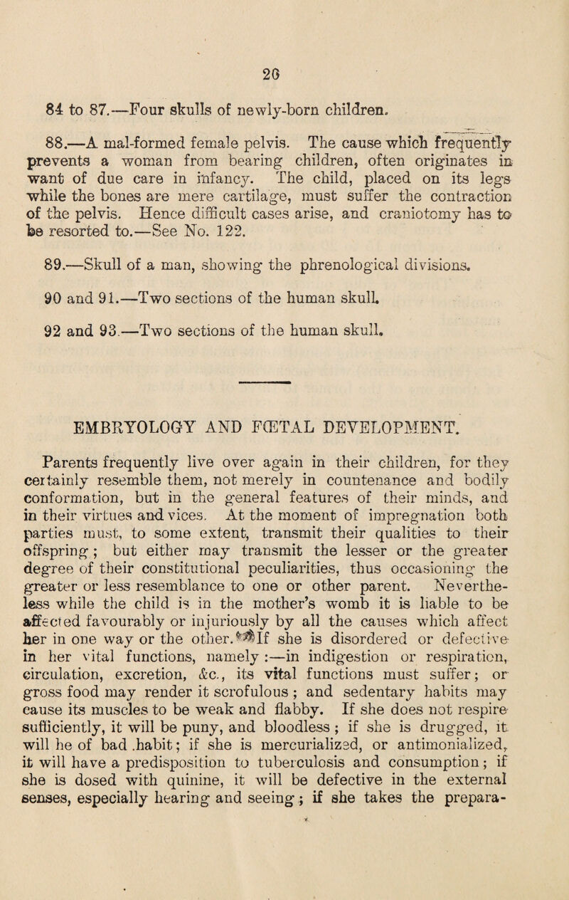 26 84 to 87.-—Four skulls of newly-born children, 88.—A mal-formed female pelvis. The cause which frequently prevents a woman from bearing children, often originates in want of due care in infancy. The child, placed on its legs while the bones are mere cartilage, must suffer the contraction of the pelvis. Hence difficult cases arise, and craniotomy has to be resorted to.—See No. 122. 89 .—Skull of a man, showing the phrenological divisions. 90 and 91.—Two sections of the human skulk 92 and 93.—Two sections of the human skull. EMBRYOLOGY AND FCETAL DEVELOPMENT. Parents frequently live over again in their children, for they certainly resemble them, not merely in countenance and bodily conformation, but in the general features of their minds, and in their virtues and vices. At the moment of impregnation both parties must, to some extent, transmit their qualities to their offspring; but either may transmit the lesser or the greater degree of their constitutional peculiarities, thus occasioning the greater or less resemblance to one or other parent. Neverthe¬ less while the child is in the mother’s wrnmb it is liable to be aft ected favourably or injuriously by all the causes which affect her in one way or the otherIf she is disordered or defective- in her vital functions, namely :—in indigestion or respiration, circulation, excretion, &c., its vital functions must suffer; or gross food may render it scrofulous ; and sedentary habits may cause its muscles to be weak and flabby. If she does not respire sufficiently, it will be puny, and bloodless ; if she is drugged, it will he of bad .habit; if she is mercurialized, or antimonialized, it will have a predisposition to tuberculosis and consumption; if she is dosed with quinine, it will be defective in the external senses, especially hearing and seeing; if she takes the prepara-