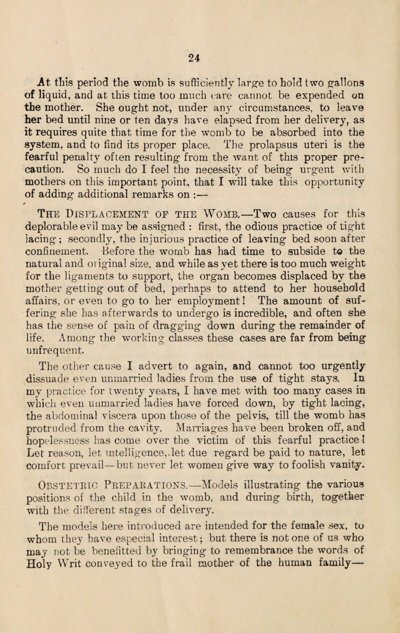 -At this period the womb is sufficiently large to hold two gallons of liquid, and at this time too much care cannot be expended on the mother. She ought not, under any circumstances, to leave her bed until nine or ten days have elapsed from her delivery, as it requires quite that time for the womb to be absorbed into the system, and to find its proper place. The prolapsus uteri is the fearful penalty often resulting from the want of this proper pre¬ caution. So much do I feel the necessity of being urgent with mothers on this important point, that I will take this opportunity of adding additional remarks on :— The Displacement of the Womb.—Two causes for this deplorable evil may be assigned : first, the odious practice of tight lacing; secondly, the injurious practice of leaving bed soon after confinement. Before the womb has had time to subside to the natural and original size, and while as yet there is too much weight for the ligaments to support, the organ becomes displaced by the mother getting out of bed, perhaps to attend to her household affairs, or even to go to her employment! The amount of suf¬ fering she has afterwards to undergo is incredible, and often she has the sense of pain of dragging down during the remainder of life. Among the working classes these cases are far from being unfrequent. The other cause I advert to again, and cannot too urgently dissuade even unmarried ladies from the use of tight stays. In my practice for twenty years, I have met with too many cases in which even unmarried ladies have forced down, by tight lacing, the abdominal viscera upon those of the pelvis, till the womb has protruded from the cavity. Marriages have been broken off, and hopelessness has come over the victim of this fearful practice! Let reason, let intelligence,.let due regard be paid to nature, let comfort prevail—but never let women give way to foolish vanity. Obstetric Preparations.—Models illustrating the various positions of the child in the womb, and during birth, together with the different stages of delivery. The models here introduced are intended for the female sex, to whom they have especial interest; but there is not one of us who may not be benefitted by bringing to remembrance the words of Holy Writ conveyed to the frail mother of the human family—