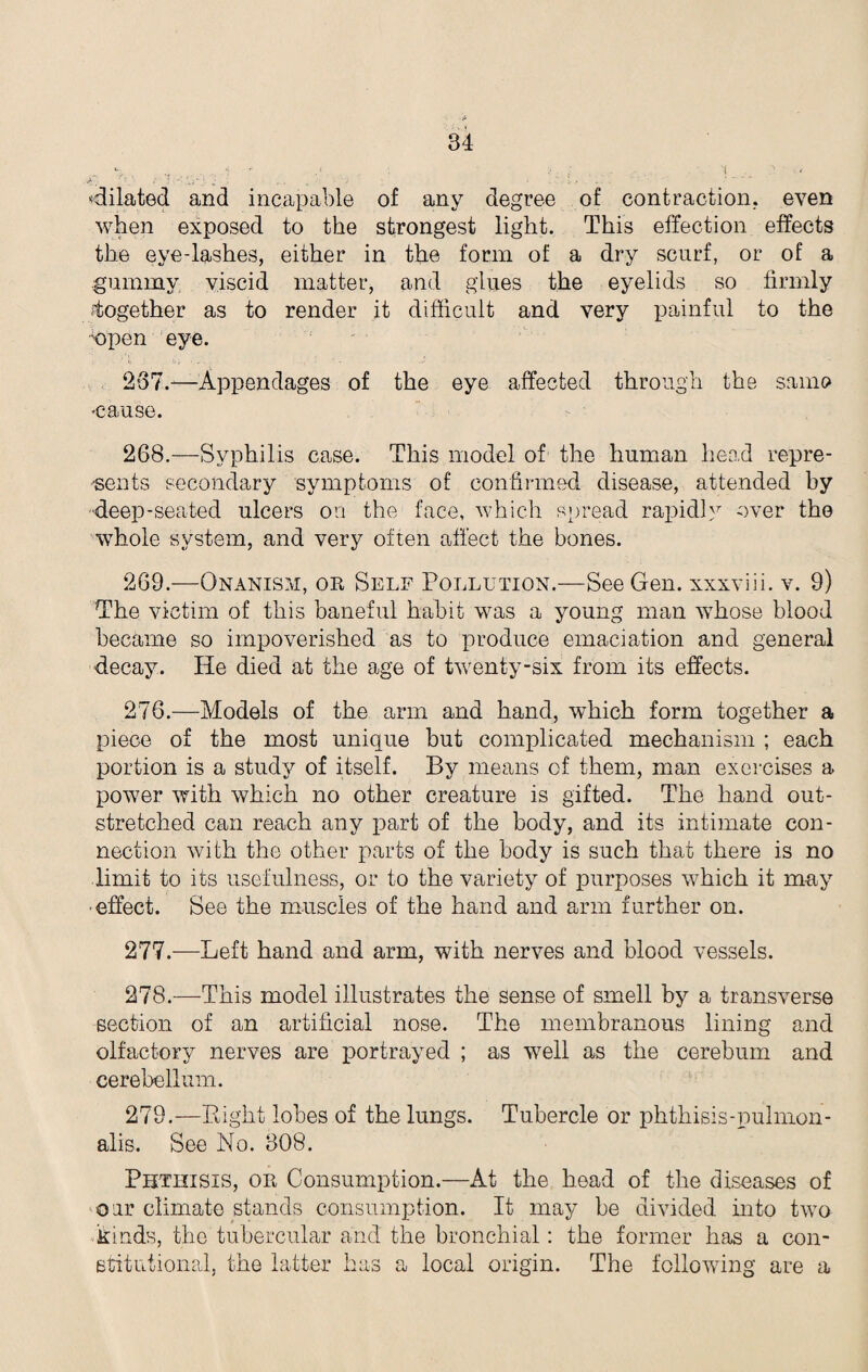 •dilated and incapable of any degree of contraction, even when exposed to the strongest light. This effection effects the eye-lashes, either in the form of a dry scurf, or of a gummy viscid matter, and glues the eyelids so firmly together as to render it difficult and very painful to the 'open eye. 267. —Appendages of the eye affected through the same •cause. 268. —Syphilis case. This model of the human head repre¬ sents secondary symptoms of confirmed disease, attended by deep-seated ulcers on the face, which spread rapidly over the whole system, and very often affect the bones. 269. —Onanism, or Self Pollution.—See Gen. xxxviii. v. 9) The victim of this baneful habit was a young man whose blood became so impoverished as to produce emaciation and general decay. He died at the age of twenty-six from its effects. 276. —Models of the arm and hand, which form together a piece of the most unique but complicated mechanism ; each portion is a study of itself. By means of them, man exercises a power with which no other creature is gifted. The hand out¬ stretched can reach any part of the body, and its intimate con¬ nection with the other parts of the body is such that there is no limit to its usefulness, or to the variety of purposes which it may effect. See the muscles of the hand and arm further on. 277. —Left hand and arm, with nerves and blood vessels. 278. —This model illustrates the sense of smell by a transverse section of an artificial nose. The membranous lining and olfactory nerves are portrayed ; as well as the cerebum and cerebellum. 279. —Bight lobes of the lungs. Tubercle or phthisis-pulmon- alis. See No. 308. Phthisis, or Consumption.—At the head of the diseases of our climate stands consumption. It may be divided into two kinds, the tubercular and the bronchial: the former has a con¬ stitutional. the latter has a local origin. The following are a