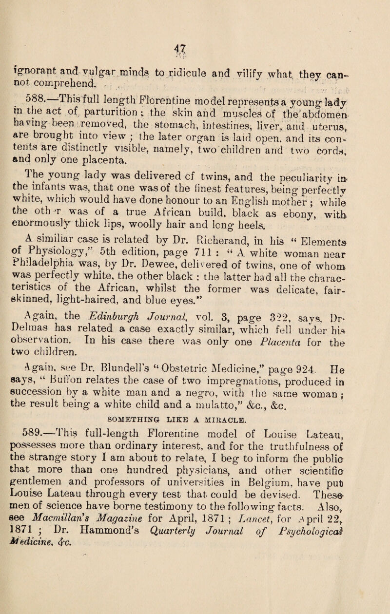 ignorant ancl vulgar minds to ridicule and vilify what, they can¬ not comprehend. 588. This full length Florentine model represents a young lady in the act of parturition ; the skin and muscles of the abdomen having been removed, the stomach, intestines, liver, and uterus, are brought into view ; the later organ is laid open, and its con¬ tents are distinctly visible, namely, two children and two cords, and only one placenta. The young lady was delivered cf twins, and the peculiarity in the infants was, that one was of the finest features, being perfectly white, which would have done honour to an English mother ; while the oth t was of a true African build, black as ebony, with enormously thick lips, woolly hair and long heels. A similiar case is related by Dr. Richerand, in his “ Elements of Physiology/' 5th edition, page 711 : “ A white woman near Philadelphia was, by Dr. Dewee, delivered of twins, one of whom was perfectly white, the other black : the latter had all the charac¬ teristics of the African, whilst the former was delicate, fair- skinned, light-haired, and blue eyes.” Again, the Edinburgh Journal, vol. 3, page 322, says. Dr* Del mas has related a case exactly similar, which fell under his observation. In his case there was only one Placenta for the two children. Again, see Dr. Blundell’s ‘‘Obstetric Medicine,” page 924. He says, “ Buffon relates the case of two impregnations, produced in succession by a white man and a negro, with the same woman ; the result being a white child and a mulatto,” &c., &c. SOMETHING LIKE A MIRACLE. 589. —-This full-length Florentine model of Louise Bateau, possesses moie than ordinary interest, and for the truthfulness of the strange story I am about to relate, I beg to inform the public that more than one hundred physicians, and other scientific gentlemen and professors of universities in Belgium, have put Louise Lateau through every test that could be devised. These men of science have borne testimony to the following facts. Also, see Macmillan's Magazine for April, 1871 ; Lancet, for April 22, 1871 ■ Dr. Hammond’s Quarterly Journal of Psychological Medicine,