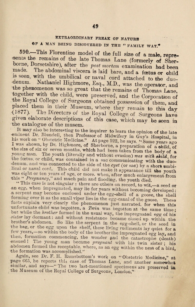 EXTRAORDINARY FREAK OF NATURE ©F A MAN BEING DISCOVERED IN THE « FAMILY WAY. ®90*- This Florentine model of the full size of a male, renre- sents the remains of the late Thomas Lane (formerly of Sher¬ borne, Dorsetshire), after the post mortem examination had been made. the abdominal viscera is laid bare, and a foetus or child is seen, with the umbilical or naval cord attached to the duo¬ denum. Nathaniel Highmore, Esq., M.D., was the operator, and the phenomenon was so great that the remains of Thomas Lane together with the child, were preserved, and the Corporation of the Royal College of Surgeons obtained posse.ssion of them, and ^ th^r,n 1?.their Museum, where they remain to this day <1877) The Directors of the Royal College of Surgeons have given elaborate descriptions of this case, which may be seen in the catalogue of the musem. It may also be interesting to the inquirer to learn the opinion of the late •eminent Dr Blundell, then Professor of Midwifery in Guy’s Hospital, in his work on • Obstetric Medicine.” At page 922, he says. “ Some years ago I was shown, by Dr. Highmore, of Sherborne, a preparation of a child of the size of six or seven months, which had been taken from the body of a young man. The youth (literally and without evasion) was with okild for the icetus. or child, was contained in a sac communicating with the duo¬ denum, and was connected to the side of the cyst (or sac) by a short umbi¬ lical gi naval cord. This child did not make it appearance till the youth was eight or ten years of age, or more, when, after much enlargement from ^uis^ Piegnancy, and much pain and flooding, the youth died. This case is not singular : there are others on record, to wit,—a se^d or an egg, when impregnated, may lie for years without becoming developed* a serpent may become enclosed under the egg-shell of a goose, the sheli forming over it as the small viper lies in the egg-canal of the goose. These facts expiain very clearly the phenomenon just narrated, for when this unfortunate child was begotten, a Twin was begotton at ihe same time • but while the brother formed in the usual way, the impregnated egg of his -sister lay dormant: and without resistance became closed up within the brother’s abdomen. So like the serpent in the egg-shell, or the seed in the bag, or the egg. upon the shelf, these living rudiments lay quiet for a few, years, so within the body of the brother the impregnated egg lay, and then, formation commencing, the wonder jmd the catastrophe (death) ensued ! The young man became pregnant with his twin sister ; his ■abdomen formed the receptable. where, as an egg within the nest of a’bird the formation was accomplished.” * Again, see Dr. F. IT. .Ramsbottom’s work on “ Obstetric Medicine,” at page G65, he reports tins case of Thomas Lane, and another somewhat similar, and says ‘ Ihe two last-mentioned specimens are preserved in the Museum of the Royal College of Surgeons, London,”