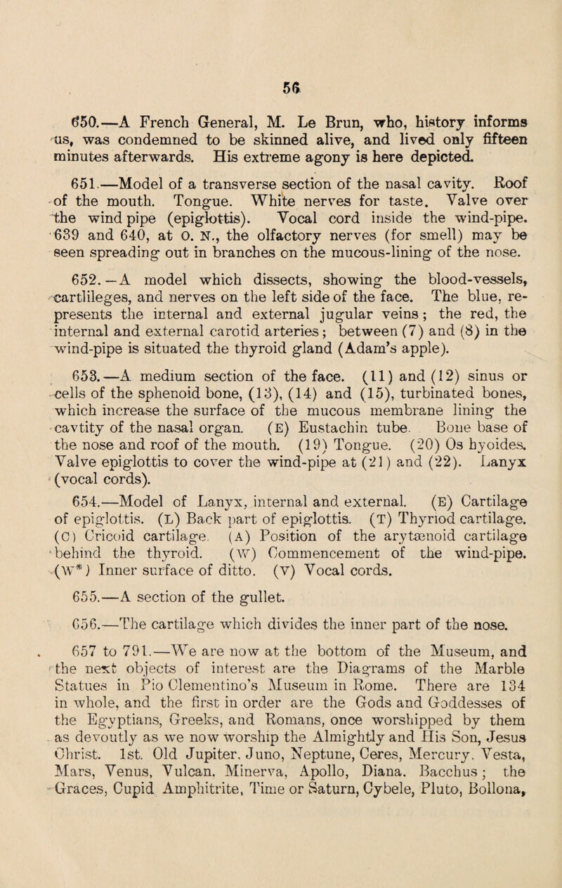 650. —A French General, M. Le Brun, who, history informs 'Us, was condemned to be skinned alive, and lived only fifteen minutes afterwards. His extreme agony is here depicted. 651. —Model of a transverse section of the nasal cavity. Roof of the mouth. Tongue. White nerves for taste. Valve over the wind pipe (epiglottis). Vocal cord inside the wind-pipe. 639 and 640, at 0. N., the olfactory nerves (for smell) may be seen spreading out in branches on the mucous-lining of the nose. 652. —A model which dissects, showing the blood-vessels, cartlileges, and nerves on the left side of the face. The blue, re¬ presents the internal and external jugular veins; the red, the internal and external carotid arteries; between (7) and (8) in the wind-pipe is situated the thyroid gland (Adam’s apple). 653. —A medium section of the face. (11) and (12) sinus or cells of the sphenoid bone, (13), (14) and (15), turbinated bones, which increase the surface of the mucous membrane lining the cavtity of the nasal organ. (e) Eustachin tube. Bone base of the nose and roof of the mouth. (19) Tongue. (20) Os hyoides. Valve epiglottis to cover the wind-pipe at (21) and (22). Lanyx  (vocal cords). 654. —Model of Lanyx, internal and external. (E) Cartilage of epiglottis. (L) Back part of epiglottis. (T) Thyriod cartilage. (C) Cricoid cartilage. (A) Position of the arytsenoid cartilage “behind the thyroid. (W) Commencement of the wind-pipe. (W*) Inner surface of ditto. (V) Vocal cords. 655. —A section of the gullet. 656. —The cartilage which divides the inner part of the nose. 657 to 791.—We are now at the bottom of the Museum, and the next objects of interest are the Diagrams of the Marble Statues in Pio Clementino’s Museum in Rome. There are 134 in whole, and the first in order are the Gods and Goddesses of the Egyptians, Greeks, and Romans, once worshipped by them as devoutly as we now worship the Almightly and His Son, Jesus Christ. 1st. Old Jupiter. Juno, Neptune, Ceres, Mercury. Vesta, Mars, Venus, Vulcan. Minerva, Apollo, Diana. Bacchus; the -Graces, Cupid Amphitrite, Time or Saturn, Cybele, Pluto, Bollona,