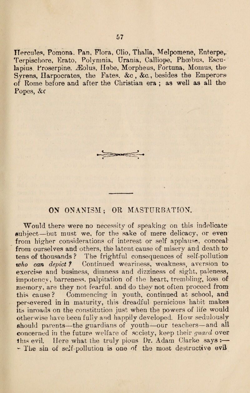 Hercules, Pomona. Pan, Flora, Clio, Thalia, Melpomene, Enterpe,. Terpischore, Erato, Polymnia, Urania, Calliope, Phoebus, Esen¬ iapius, Proserpine. iEolus, Hebe, Morpheus, Fortuna, Momus, the Syrens, Harpocrates, the Fates, &c, &c., besides the Emperors of Rome before and after the Christian era ; as well as all the Popes, &c ON ONANISM; OR MASTURBATION. Would there were no necessity of speaking1 on this indelicate subject—but must we, for the sake of mere delicacy, or even from higher considerations of interest or self applause, conceal from ourselves and others, the latent cause of misery and death to tens of thousands ? The frightful consequences of self-pollution who can depict ? Continued weariness, weakness, aversion to exercise and business, dimness and dizziness of sight, paleness, impotenev, barreness, palpitation of the heart, trembling, loss of memory, are they not fearful, and do they not often proceed from this cause ? Commencing in youth, continued at school, and persevered in in maturity, this dreadful pernicious habit makes its inroads on the constitution just when the powers of life would otherwise have been fully and happily developed. How sedulously should parents—the guardians of youth—our teachers—and all concerned in the future welfare of society, keep their guard over this evil. Here what the truly pious Dr. Adam Clarke says >— - The sin of self-pollution is one of the most destructive evil