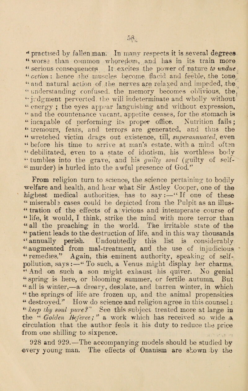 5(U ‘practised by fallen man. In many respects it is several degrees “worse than common whoredom, and has in its train more “ serious consequences It excites the power of nature to undue “ action: hence t he' muscles become flacid and feeble, the tone “and natural action of the nerves are relaxed and impeded, the “ understanding- confused, the memory becomes oblivious, the, “■judgment perverted, the will indeterminate and wholly without “ energy ; the eyes appear languishing and without expression, “ and the countenance vacant, appetite ceases, for the stomach is “incapable of performing its proper office. Nutrition fails; “ tremours, fears, and terrors are generated, and thus the “ wretched victim drags out existence, till, superannuated, even “ before his time to arrive at man’s estate, with a mind often “ debilitated, even to a state of idiotism, his worthless body “ tumbles into the grave, and his guilty soul (guilty of seif- “ murder) is hurled into the awful presence of God.” From religion turn to science, the science pertaining to bodily welfare and health, and hear what Sir Astley Cooper, one of the highest medical authorities, has to say:—“If one of these “ miserable cases could be depicted from the Pulpit as an ill us- “ tration of the effects of a vicious and intemperate course of “ life, k would, I think, strike the mind with more terror than “ all the preaching in the world. The irritable state of the “ patient leads to the destruction of life, and in this way thousands “annually perish. Undoubtedly this list is considerably “augmented from mal-treatment, and the use of injudicious “remedies.” Again, this eminent authority, speaking of self¬ pollution, says:—“ To such, a Venus might display her charms. “ And on such a son might exhaust his quiver. No genial “ spring is here, or blooming summer, or fertile autumn. But “ all is winter,—a dreary, desolate, and barren winter, in which “ the springs of life are frozen up, and the animal propensities “ destroyed.” How do science and religion agree in this counsel : “ keep thy soul pure? See this subject treated more at large in the “ Golden Refereea work which has received so wide a circulation that the author feels it his duty to reduce the price from one shilling to sixpence. , , , .. 928 and 929.—The accompanying models should be studied by ^very young man. The effects of Onanism are shown by the