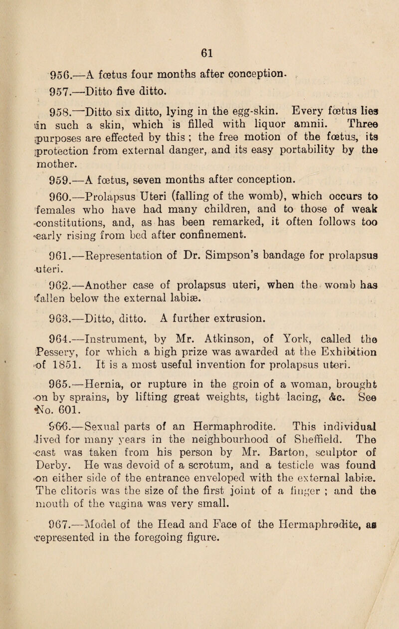 956. —A foetus four months after conception- 957. —Ditto five ditto. 958. —Ditto six ditto, lying in the egg-skin. Every foetus lies tin such a skin, which is filled with liquor amnii. Three [purposes are effected by this ; the free motion of the foetus, its protection from external danger, and its easy portability by the mother. 959. —A foetus, seven months after conception. 960. —Prolapsus Uteri (falling of the womb), which occurs to females who have had many children, and to those of weak constitutions, and, as has been remarked, it often follows too -early rising from bed after confinement. 961. —Representation of Dr. Simpson’s bandage for prolapsus ■uteri. 962. —Another case of prolapsus uteri, when the womb has fallen below the external labias. 963. —Ditto, ditto. A further extrusion. 964. —Instrument, by Mr. Atkinson, of York, called the Pessery, for which a high prize was awarded at the Exhibition -of 1851. It is a most useful invention for prolapsus uteri. 965. —Hernia, or rupture in the groin of a woman, brought on by sprains, by lifting great weights, tight lacing, &c. See ‘No. 601. 966. —Sexual parts of an Hermaphrodite. This individual lived for many years in the neighbourhood of Sheffield. The •cast was taken from his person by Mr. Barton, sculptor of Derby. He was devoid of a scrotum, and a testicle was found on either side of the entrance enveloped with the external labile. The clitoris was the size of the first joint of a finger ; and the mouth of the vagina was very small. 967. —Model of the Head and Face of the Hermaphrodite, ae represented in the foregoing figure.