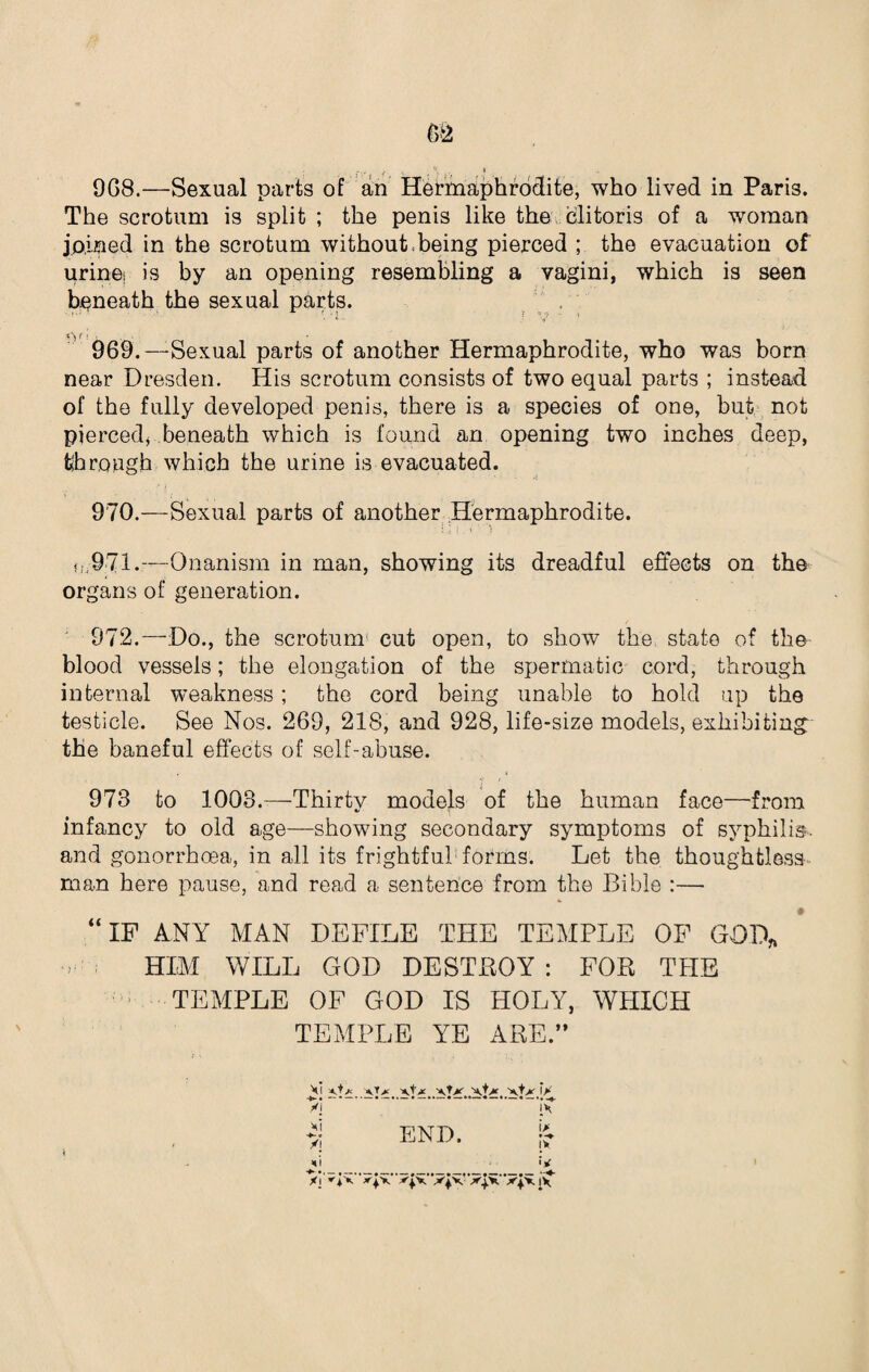 9G8.—Sexual parts of an Hermaphrodite, who lived in Paris. The scrotum is split ; the penis like the clitoris of a woman joined in the scrotum without being pierced ; the evacuation of urine; is by an opening resembling a vagini, which is seen beneath the sexual parts. ' * •• V «r • 969. — Sexual parts of another Hermaphrodite, who was born near Dresden. His scrotum consists of two equal parts ; instead of the fully developed penis, there is a species of one, but not pierced, beneath which is found an opening two inches deep, through which the urine is evacuated. 970. —Sexual parts of another Hermaphrodite. tI,971.—Onanism in man, showing its dreadful effects on the organs of generation. 972.—Do., the scrotum cut open, to show the state of the blood vessels; the elongation of the spermatic cord, through internal weakness; the cord being unable to hold up the testicle. See Nos. 269, 218, and 928, life-size models, exhibiting: the baneful effects of self-abuse. 978 to 1003.—Thirty models of the human face—from infancy to old age—showing secondary symptoms of syphilis, and gonorrhoea, in all its frightful1 forms. Let the thoughtless man here pause, and read a sentence from the Bible :—- “IF ANY MAN DEFILE THE TEMPLE OF GOD* HIM WILL GOD DESTROY: FOR THE TEMPLE OF GOD IS HOLY, WHICH TEMPLE YE ARE.” vi -vU yl *-e /I END. ** -♦ i * '<Jx 'V xiv xpi' [V