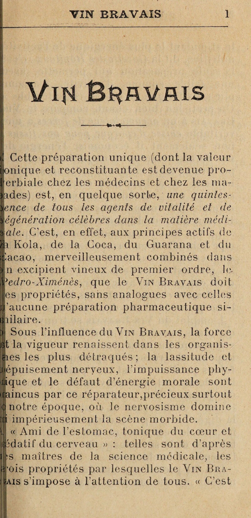 \tifi Bravais •-- | Cette préparation unique (dont la valeur |onique et reconstituante est devenue pro- lerbiale chez les médecins et chez les ma¬ lades) est, en quelque sorbe, une quintes¬ sence de tous les agents de vitalité et de régénération célèbres dans la matière médi¬ cale. C’est, en effet, aux principes actifs de p Kola, de la Coca, du Guarana et du ilacao, merveilleusement combinés dans |n excipient vineux de premier ordre, le. jredro-Ximénès, que le Vin Bravais doit les propriétés, sans analogues avec celles l’aucune préparation pharmaceutique si¬ milaire. | Sous l’influence du Vin Bravais, la force Bt la vigueur renaissent dans les organis¬ mes les plus détraqués; la lassitude et Éépuisement nerveux, l’impuissance phy¬ sique et le défaut d’énergie morale sont Éaincus par ce réparateur,précieux surtout Il notre épocjue, où le nervosisme domine || impérieusement la scène morbide. &!] « Ami de l’estomac, tonique du cœur et îjpdatif du cerveau >> : telles sont d’après îs maîtres de la science médicale, les •ois propriétés par lesquelles le Vin Bra- ais s’impose à l’attention de tous. « C’est